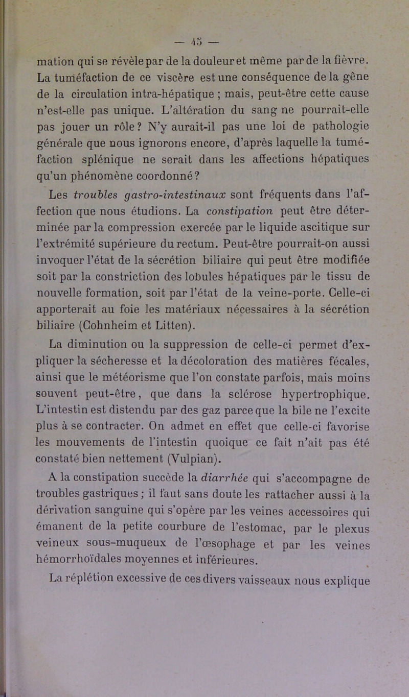 mation qui se révèleparde la douleur et même par de la fièvre. La tuméfaction de ce viscère est une conséquence delà gène de la circulation intra-hépatique ; mais, peut-être cette cause n’est-elle pas unique. L’altération du sang ne pourrait-elle pas jouer un rôle ? N’y aurait-il pas une loi de pathologie générale que nous ignorons encore, d’après laquelle la tumé- faction splénique ne serait dans les affections hépatiques qu’un phénomène coordonné? Les troubles gastro-intestinaux sont fréquents dans l’af- fection que nous étudions. La constipation peut être déter- minée par la compression exercée par le liquide ascitique sur l’extrémité supérieure du rectum. Peut-être pourrait-on aussi invoquer l’état de la sécrétion biliaire qui peut être modifiée soit par la constriction des lobules hépatiques par le tissu de nouvelle formation, soit par l’état de la veine-porte. Celle-ci apporterait au foie les matériaux nécessaires à la sécrétion biliaire (Cohnheim et Litten). La diminution ou la suppression de celle-ci permet d’ex- pliquer la sécheresse et la décoloration des matières fécales, ainsi que le météorisme que l’on constate parfois, mais moins souvent peut-être, que dans la sclérose hypertrophique. L’intestin est distendu par des gaz parce que la bile ne l’excite plus à se contracter. On admet en effet que celle-ci favorise les mouvements de l’intestin quoique ce fait n’ait pas été constaté bien nettement (Vulpian). A la constipation succède la diarrhée qui s’accompagne de troubles gastriques ; il faut sans doute les rattacher aussi à la dérivation sanguine qui s’opère par les veines accessoires qui émanent de la petite courbure de l’estomac, par le plexus veineux sous-muqueux de l’œsophage et par les veines hémorrhoïdales moyennes et inférieures. La réplétion excessive de ces divers vaisseaux nous explique