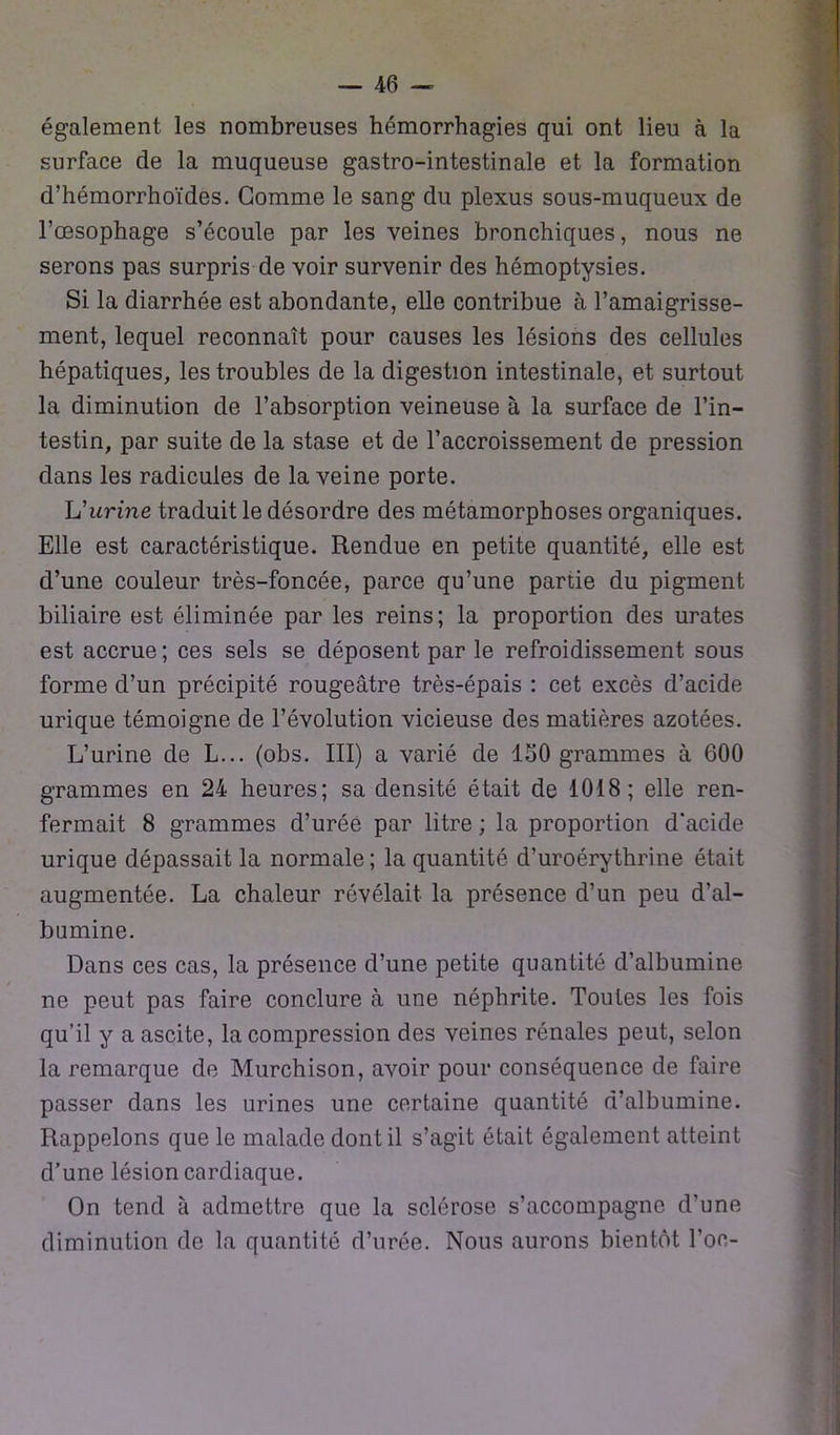 également les nombreuses hémorrhagies qui ont lieu à la surface de la muqueuse gastro-intestinale et la formation d’hémorrhoïdes. Gomme le sang du plexus sous-muqueux de l’œsophage s’écoule par les veines bronchiques, nous ne serons pas surpris de voir survenir des hémoptysies. Si la diarrhée est abondante, elle contribue à l’amaigrisse- ment, lequel reconnaît pour causes les lésions des cellules hépatiques, les troubles de la digestion intestinale, et surtout la diminution de l’absorption veineuse à la surface de l’in- testin, par suite de la stase et de l’accroissement de pression dans les radicules de la veine porte. L’urine traduit le désordre des métamorphoses organiques. Elle est caractéristique. Rendue en petite quantité, elle est d’une couleur très-foncée, parce qu’une partie du pigment biliaire est éliminée par les reins; la proportion des urates est accrue ; ces sels se déposent par le refroidissement sous forme d’un précipité rougeâtre très-épais : cet excès d’acide urique témoigne de l’évolution vicieuse des matières azotées. L’urine de L... (obs. III) a varié de ISO grammes à 600 grammes en 24 heures; sa densité était de 1018; elle ren- fermait 8 grammes d’urée par litre ; la proportion d'acide urique dépassait la normale ; la quantité d’uroérythrine était augmentée. La chaleur révélait la présence d’un peu d’al- bumine. Dans ces cas, la présence d’une petite quantité d’albumine ne peut pas faire conclure à une néphrite. Toutes les fois qu’il y a ascite, la compression des veines rénales peut, selon la remarque de Murchison, avoir pour conséquence de faire passer dans les urines une certaine quantité d’albumine. Rappelons que le malade dont il s’agit était également atteint d’une lésion cardiaque. On tend à admettre que la sclérose s’accompagne d'une diminution de la quantité d’urée. Nous aurons bientôt l’oc-