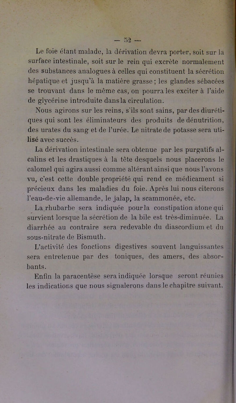 Le foie étant malade, la dérivation devra porter, soit sur la surface intestinale, soit sur le rein qui excrète normalement des substances analogues à celles qui constituent la sécrétion hépatique et jusqu’à la matière grasse; les glandes sébacées se trouvant dans le même cas, on pourra les exciter à l’aide de glycérine introduite dans la circulation. Nous agirons sur les reins, s’ils sont sains, par des diuréti- ques qui sont les éliminateurs des produits de dénutrition, des urates du sang et de l’urée. Le nitrate de potasse sera uti- lisé avec succès. La dérivation intestinale sera obtenue par les purgatifs al- calins et les drastiques à la tête desquels nous placerons le calomel qui agiraaussi comme altérant ainsi que nous l’avons vu, c’est cette double propriété qui rend ce médicament si précieux dans les maladies du foie. Après lui nous citerons l’eau-de-vie allemande, le jalap, la scammonée, etc. La.rhubarbe sera indiquée pour la constipation atone qui survient lorsque la sécrétion de la bile est très-diminuée. La diarrhée au contraire sera redevable du diascordium et du sous-nitrate de Bismuth. L’activité des fonctions digestives souvent languissantes sera entretenue par des toniques, des amers, des absor- bants. Enfin la paracentèse sera indiquée lorsque seront réunies les indications que nous signalerons dans le chapitre suivant.