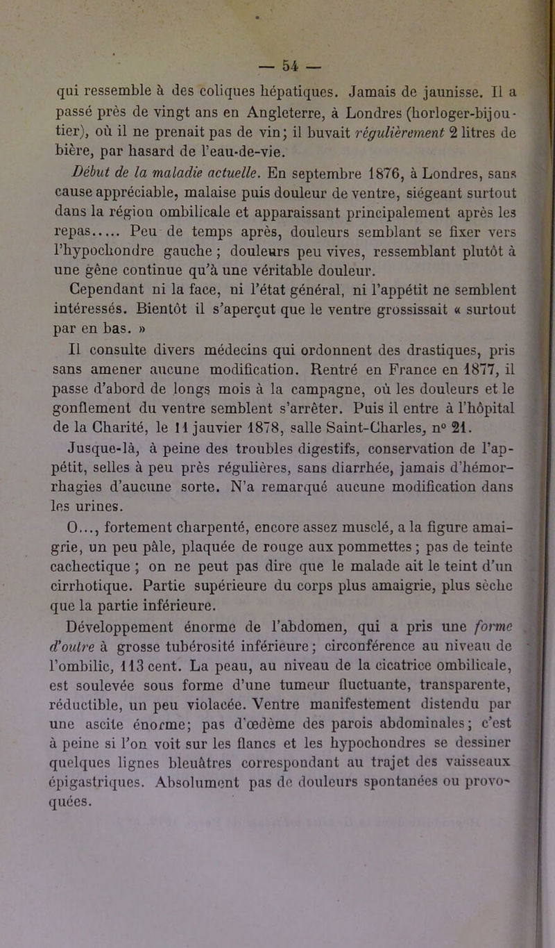 passé près de vingt ans en Angleterre, à Londres (horloger-bijou- tier), où il ne prenait pas de vin; il buvait régulièrement 2 litres de bière, par hasard de l’eau-de-vie. Début de la maladie actuelle. En septembre 1876, à Londres, sans cause appréciable, malaise puis douleur de ventre, siégeant surtout dans la région ombilicale et apparaissant principalement après les repas Peu de temps après, douleurs semblant se fixer vers l’hypocliondre gauche ; douleurs peu vives, ressemblant plutôt à une gêne continue qu’à une véritable douleur. Cependant ni la face, ni l’état général, ni l’appétit ne semblent intéressés. Bientôt il s’aperçut que le ventre grossissait « surtout par en bas. » Il consulte divers médecins qui ordonnent des drastiques, pris sans amener aucune modification. Rentré en France en 1877, il passe d’abord de longs mois à la campagne, où les douleurs et le gonflement du ventre semblent s’arrêter. Puis il entre à l’hôpital de la Charité, le 11 jauvier 1878, salle Saint-Charles, n° 21. Jusque-là, à peine des troubles digestifs, conservation de l’ap- pétit, selles à peu près régulières, sans diarrhée, jamais d’hémor- rhagies d’aucune sorte. N’a remarqué aucune modification dans les urines. O..., fortement charpenté, encore assez musclé, a la figure amai- grie, un peu pâle, plaquée de rouge aux pommettes ; pas de teinte cachectique ; on ne peut pas dire que le malade ait le teint d’un cirrhotique. Partie supérieure du corps plus amaigrie, plus sèche que la partie inférieure. Développement énorme de l’abdomen, qui a pris une forme d’outre à grosse tubérosité inférieure ; circonférence au niveau de l’ombilic, 113 cent. La peau, au niveau de la cicatrice ombilicale, est soulevée sous forme d’une tumeur fluctuante, transparente, réductible, un peu violacée. Ventre manifestement distendu par une ascite énorme; pas d'œdème des parois abdominales; c’est à peine si l’on voit sur les flancs et les hypochondres se dessiner quelques lignes bleuâtres correspondant au trajet des vaisseaux épigastriques. Absolument pas de douleurs spontanées ou provo quées.