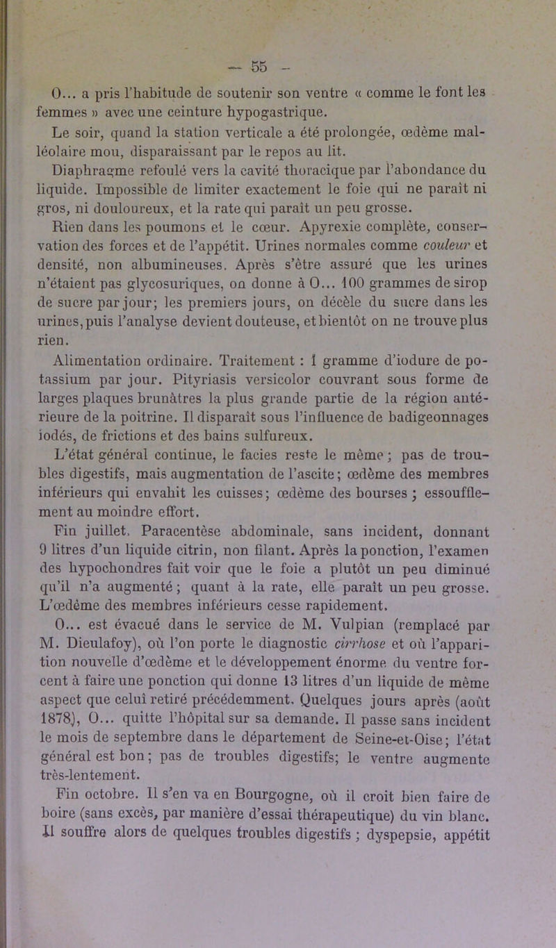 0... a pris l’habitude de soutenir son ventre « comme le font les femmes » avec une ceinture hypogastrique. Le soir, quand la station verticale a été prolongée, œdème mal- léolaire mou, disparaissant par le repos au lit. Diaphragme refoulé vers la cavité thoracique par l’abondance du liquide. Impossible de limiter exactement le foie qui ne parait ni gros, ni douloureux, et la rate qui paraît un peu grosse. Rien dans les poumons et le cœur. Apyrexie complète, conser- vation des forces et de l’appétit. Urines normales comme couleur et densité, non albumineuses. Après s’ètre assuré que les urines n’étaient pas glycosuriques, on donne à 0... 100 grammes de sirop de sucre par jour; les premiers jours, on décèle du sucre dans les urines,puis l’analyse devient douteuse, etbientôt on ne trouve plus rien. Alimentation ordinaire. Traitement : 1 gramme d’iodure de po- tassium par jour. Pityriasis versicolor couvrant sous forme de larges plaques brunâtres la plus grande partie de la région anté- rieure de la poitrine. Il disparait sous l’influence de badigeonnages iodés, de frictions et des bains sulfureux. L’état général continue, le faciès reste le même ; pas de trou- bles digestifs, mais augmentation de l’ascite ; œdème des membres inférieurs qui envahit les cuisses ; œdème des bourses ; essouffle- ment au moindre effort. Fin juillet. Paracentèse abdominale, sans incident, donnant 0 litres d’un liquide citrin, non filant. Après la ponction, l’examen des hypochondres fait voir que le foie a plutôt un peu diminué qu’il n’a augmenté ; quant à la rate, elle parait un peu grosse. L’œdème des membres inférieurs cesse rapidement. 0... est évacué dans le service de M. Yulpian (remplacé par M. Dieulafoy), où l’on porte le diagnostic cirrhose et où l’appari- tion nouvelle d’œdème et le développement énorme du ventre for- cent à faire une ponction qui donne 13 litres d’un liquide de même aspect que celui retiré précédemment. Quelques jours après (août 1878), O... quitte l’hôpital sur sa demande. Il passe sans incident le mois de septembre dans le département de Seine-et-Oise; l’état général est bon ; pas de troubles digestifs; le ventre augmente très-lentement. Fin octobre. 11 s’en va en Bourgogne, où il croit bien faire de boire (sans excès, par manière d’essai thérapeutique) du vin blanc, il souffre alors de quelques troubles digestifs ; dyspepsie, appétit