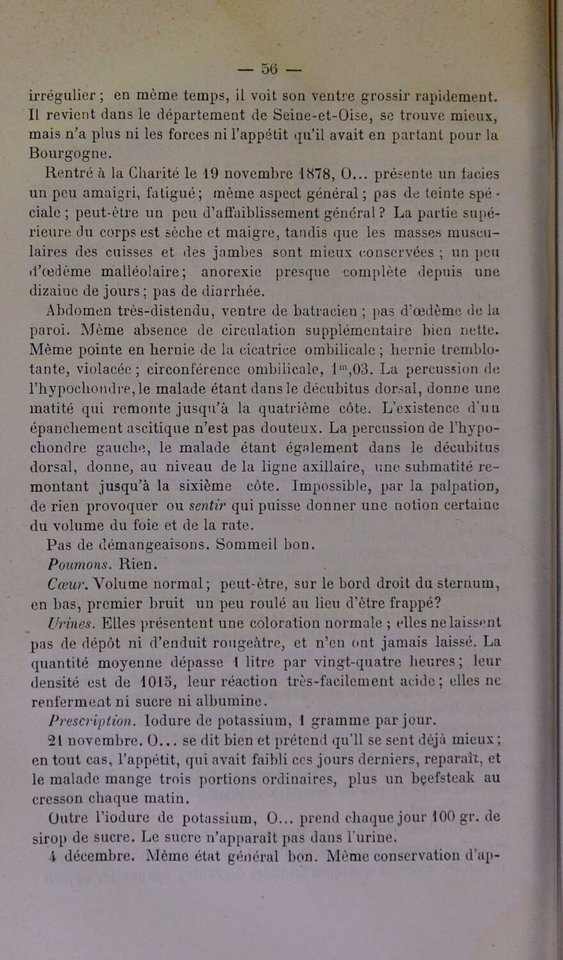 irrégulier ; en même temps, il voit son ventre grossir rapidement. Il revient dans le département de Seiue-et-Oise, se trouve mieux, mais n’a plus ni les forces ni l’appétit qu’il avait en partant pour la Bourgogne. Rentré à la Charité le 19 novembre 1878, 0... présente un faciès un peu amaigri, fatigué; même aspect général ; pas de teinte spé - ciale ; peut-être un peu d'affaiblissement général ? La partie supé- rieure du corps est sèche et maigre, tandis que les masses muscu- laires des cuisses et des jambes sont mieux conservées ; un peu d’œdème malléolaire; anorexie presque complète depuis une dizaine de jours ; pas de diarrhée. Abdomen très-distendu, ventre de batracien ; pas d’œdème de la paroi. Même absence de circulation supplémentaire bien nette. Même pointe en hernie de la cicatrice ombilicale ; hernie tremblo- tante, violacée; circonférence ombilicale, lm,03. La percussion de l’hypochondre,le malade étant dans le décubitus dorsal, donne une matité qui remonte jusqu’à la quatrième côte. L’existence d’uu épanchement ascitique n’est pas douteux. La percussion de l'hypo- cliondre gauche, le malade étant également dans le décubitus dorsal, donne, au niveau de la ligne axillaire, une submatité re- montant jusqu’à la sixième côte. Impossible, par la palpation, de rien provoquer ou sentir qui puisse donner une notion certaine du volume du foie et de la rate. Pas de démangeaisons. Sommeil bon. Poumons. Rien. Cœur. Volume normal; peut-être, sur le bord droit du sternum, en bas, premier bruit un peu roulé au lieu d’être frappé? Urines. Elles présentent une coloration normale ; elles ne laissent pas de dépôt ni d’enduit rougeâtre, et n’en ont jamais laissé. La quantité moyenne dépasse I litre par vingt-quatre heures; leur densité est de 1015, leur réaction très-facilement acide; elles ne renferment ni sucre ni albumine. Prescription, lodure de potassium, 1 gramme par jour. 21 novembre. 0... se dit bien et prétend qu’il se sent déjà mieux ; en tout cas, l’appétit, qui avait faibli ces jours derniers, reparaît, et le malade mange trois portions ordinaires, plus un bçefsteak au cresson chaque matin. Outre l’iodure de potassium, O... prendchaquejourlOOgr.de sirop de sucre. Le sucre n’apparaît pas dans l’urine.