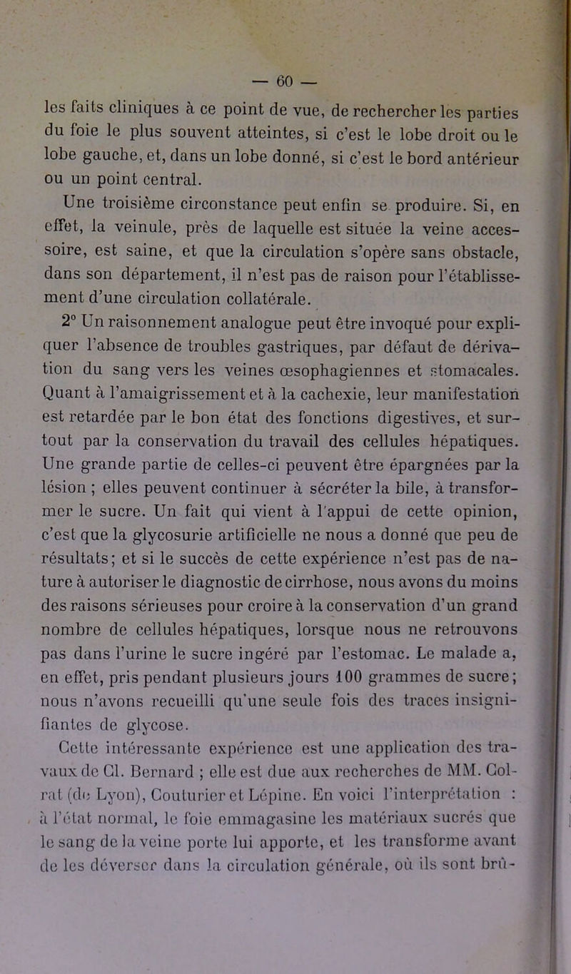 les Faits cliniques à ce point de vue, de rechercher les parties du foie le plus souvent atteintes, si c’est le lobe droit ouïe lobe gauche, et, dans un lobe donné, si c’est le bord antérieur ou un point central. Une troisième circonstance peut enfin se produire. Si, en effet, la veinule, près de laquelle est située la veine acces- soire, est saine, et que la circulation s’opère sans obstacle, dans son département, il n’est pas de raison pour l’établisse- ment d’une circulation collatérale. 2° Un raisonnement analogue peut être invoqué pour expli- quer l’absence de troubles gastriques, par défaut de dériva- tion du sang vers les veines œsophagiennes et stomacales. Quant à l’amaigrissement et à la cachexie, leur manifestation est retardée par le bon état des fonctions digestives, et sur- tout par la conservation du travail des cellules hépatiques. Une grande partie de celles-ci peuvent être épargnées par la lésion ; elles peuvent continuer à sécréter la bile, à transfor- mer le sucre. Un fait qui vient à l'appui de cette opinion, c’est que la glycosurie artificielle ne nous a donné que peu de résultats; et si le succès de cette expérience n’est pas de na- ture à autoriser le diagnostic de cirrhose, nous avons du moins des raisons sérieuses pour croire à la conservation d’un grand nombre de cellules hépatiques, lorsque nous ne retrouvons pas dans l’urine le sucre ingéré par l’estomac. Le malade a, en effet, pris pendant plusieurs jours 100 grammes de sucre; nous n’avons recueilli qu’une seule fois des traces insigni- fiantes de glycose. Cette intéressante expérience est une application des tra- vaux de Cl. Bernard ; elle est due aux recherches de MM. Col- rat (de Lyon), Couturier et Lêpine. En voici l’interprétation : à l’état normal, le foie emmagasine les matériaux sucrés que le sang de la veine porte lui apporte, et les transforme avant de les déverser dans la circulation générale, où ils sont brù-