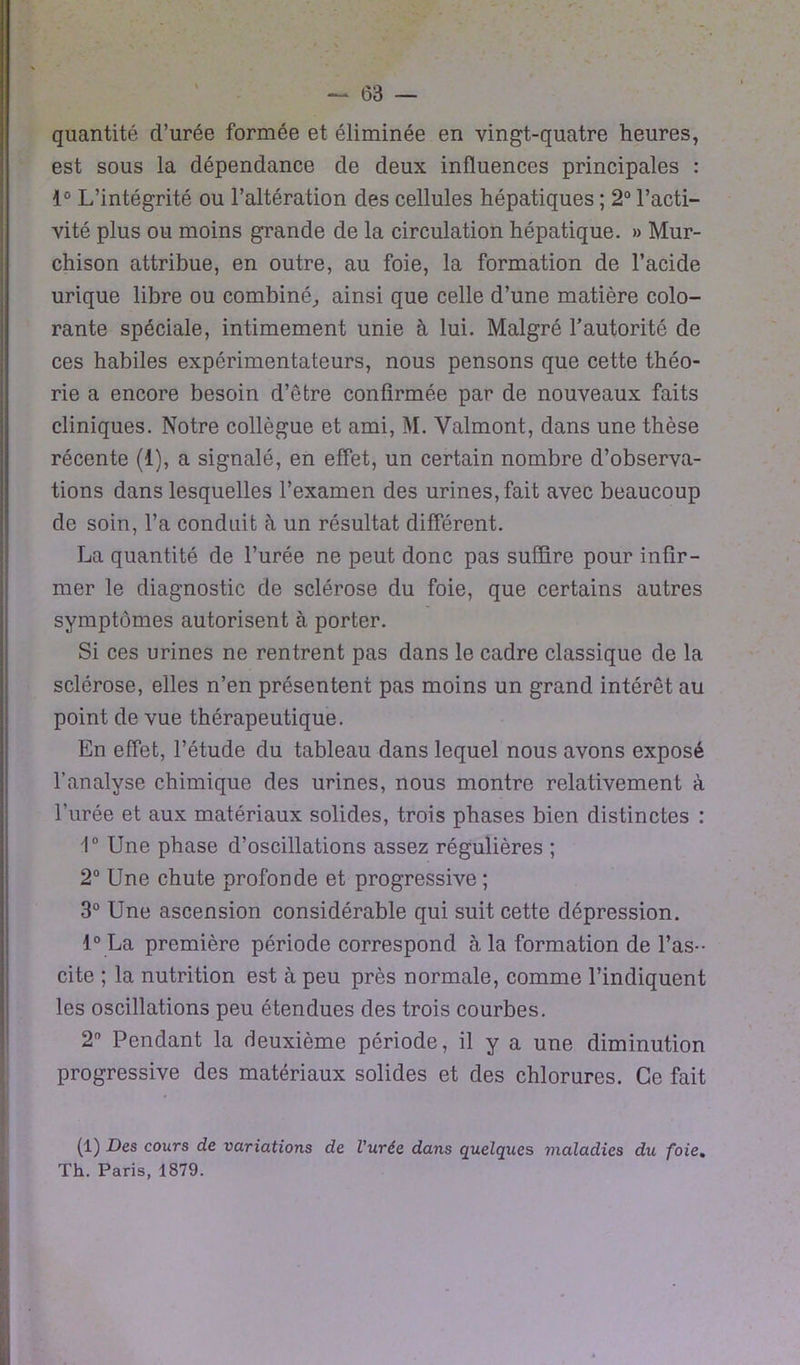 quantité d’urée formée et éliminée en vingt-quatre heures, est sous la dépendance de deux influences principales : 1° L’intégrité ou l’altération des cellules hépatiques ; 2° l’acti- vité plus ou moins grande de la circulation hépatique. » Mur- chison attribue, en outre, au foie, la formation de l’acide urique libre ou combiné,, ainsi que celle d’une matière colo- rante spéciale, intimement unie à lui. Malgré l’autorité de ces habiles expérimentateurs, nous pensons que cette théo- rie a encore besoin d’être confirmée par de nouveaux faits cliniques. Notre collègue et ami, M. Valmont, dans une thèse récente (1), a signalé, en effet, un certain nombre d’observa- tions dans lesquelles l’examen des urines, fait avec beaucoup de soin, l’a conduit à un résultat différent. La quantité de l’urée ne peut donc pas suffire pour infir- mer le diagnostic de sclérose du foie, que certains autres symptômes autorisent à porter. Si ces urines ne rentrent pas dans le cadre classique de la sclérose, elles n’en présentent pas moins un grand intérêt au point de vue thérapeutique. En effet, l’étude du tableau dans lequel nous avons exposé l’analyse chimique des urines, nous montre relativement à l’urée et aux matériaux solides, trois phases bien distinctes : 1° Une phase d’oscillations assez régulières ; 2° Une chute profonde et progressive ; 3° Une ascension considérable qui suit cette dépression. 1° La première période correspond à la formation de l’as-- cite ; la nutrition est à peu près normale, comme l’indiquent les oscillations peu étendues des trois courbes. 2° Pendant la deuxième période, il y a une diminution progressive des matériaux solides et des chlorures. Ce fait (1) Des cours de variations de l'urée dans quelques maladies du foie. Th. Paris, 1879.