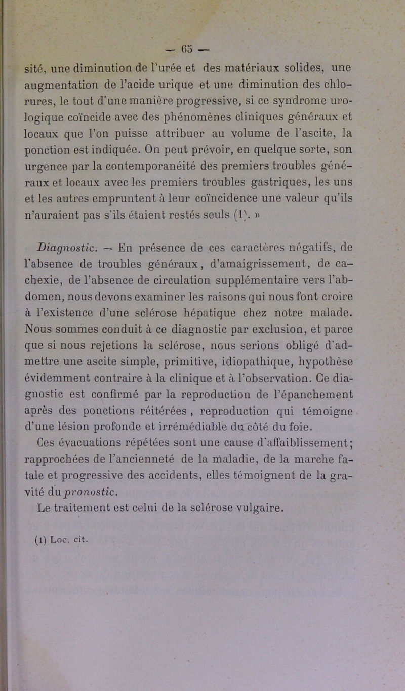 sité, une diminution de l'urée et des matériaux solides, une augmentation de l’acide urique et une diminution des chlo- rures, le tout d’une manière progressive, si ce syndrome uro- logique coïncide avec des phénomènes cliniques généraux et locaux que l’on puisse attribuer au volume de l’ascite, la ponction est indiquée. On peut prévoir, en quelque sorte, son urgence par la contemporanéité des premiers troubles géné- raux et locaux avec les premiers troubles gastriques, les uns et les autres empruntent à leur coïncidence une valeur qu’ils n’auraient pas s’ils étaient restés seuls (1\ » Diagnostic. — En présence de ces caractères négatifs, de l’absence de troubles généraux, d’amaigrissement, de ca- chexie, de l’absence de circulation supplémentaire vers l’ab- domen, nous devons examiner les raisons qui nous font croire à l’existence d’une sclérose hépatique chez notre malade. Nous sommes conduit à ce diagnostic par exclusion, et parce que si nous rejetions la sclérose, nous serions obligé d’ad- mettre une ascite simple, primitive, idiopathique, hypothèse évidemment contraire à la clinique et à l’observation. Ce dia- gnostic est confirmé par la reproduction de l’épanchement après des ponctions réitérées , reproduction qui témoigne d’une lésion profonde et irrémédiable du côté du foie. Ces évacuations répétées sont une cause d’affaiblissement; rapprochées de l’ancienneté de la maladie, de la marche fa- tale et progressive des accidents, elles témoignent de la gra- vité du pronostic. Le traitement est celui de la sclérose vulgaire. (l) Loc. cit.