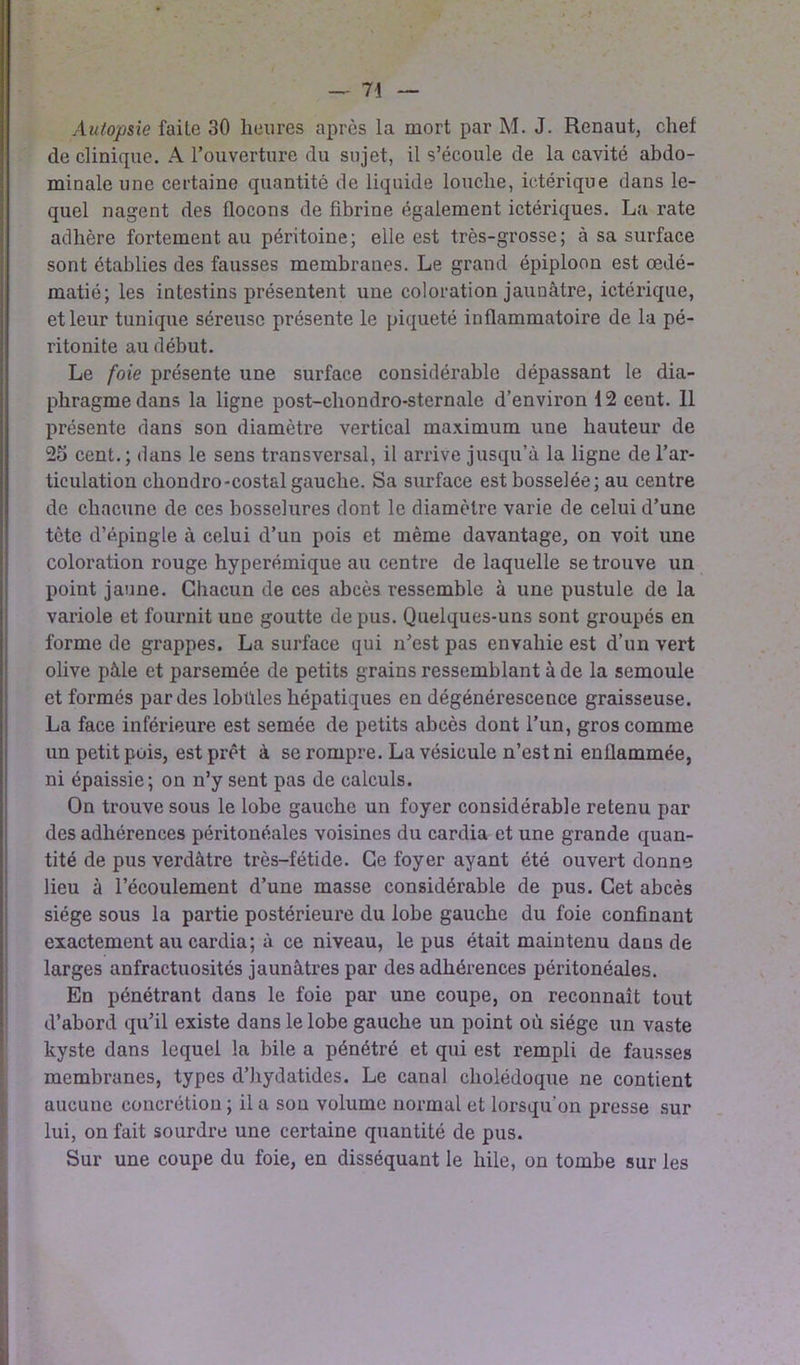 Autopsie faite 30 heures après la mort par M. J. Renaut, chef de clinique. A l’ouverture du sujet, il s’écoule de la cavité abdo- minale une certaine quantité de liquide louche, ictérique dans le- quel nagent des flocons de fibrine également ictériques. La rate adhère fortement au péritoine; elle est très-grosse; à sa surface sont établies des fausses membranes. Le grand épiploon est œdé- matié; les intestins présentent une coloration jaunâtre, ictérique, et leur tunique séreuse présente le piqueté inflammatoire de la pé- ritonite au début. Le foie présente une surface considérable dépassant le dia- phragme dans la ligne post-chondro-sternale d’environ 12 cent. Il présente dans son diamètre vertical maximum une hauteur de 25 cent.; dans le sens transversal, il arrive jusqu’à la ligne de l’ar- ticulation chondro-costal gauche. Sa surface est bosselée; au centre de chacune de ces bosselures dont le diamètre varie de celui d’une tète d’épingle à celui d’un pois et même davantage, on voit une coloration rouge hyperémique au centre de laquelle se trouve un point jaune. Chacun de ces abcès ressemble à une pustule de la variole et fournit une goutte de pus. Quelques-uns sont groupés en forme de grappes. La surface qui n’est pas envahie est d’un vert olive pâle et parsemée de petits grains ressemblant à de la semoule et formés par des lobbies hépatiques en dégénérescence graisseuse. La face inférieure est semée de petits abcès dont l’un, gros comme un petit pois, est prêt à se rompre. La vésicule n’est ni enflammée, ni épaissie; on n’y sent pas de calculs. On trouve sous le lobe gauche un foyer considérable retenu par des adhérences péritonéales voisines du cardia et une grande quan- tité de pus verdâtre très-fétide. Ce foyer ayant été ouvert donne lieu à l’écoulement d’une masse considérable de pus. Cet abcès siège sous la partie postérieure du lobe gauche du foie confinant exactement au cardia; à ce niveau, le pus était maintenu dans de larges anfractuosités jaunâtres par des adhérences péritonéales. En pénétrant dans le foie par une coupe, on reconnaît tout d’abord qu’il existe dans le lobe gauche un point où siège un vaste kyste dans lequel la bile a pénétré et qui est rempli de fausses membranes, types d’hydatides. Le canal cholédoque ne contient aucune concrétion ; il a sou volume normal et lorsqu'on presse sur lui, on fait sourdre une certaine quantité de pus. Sur une coupe du foie, en disséquant le hile, on tombe sur les
