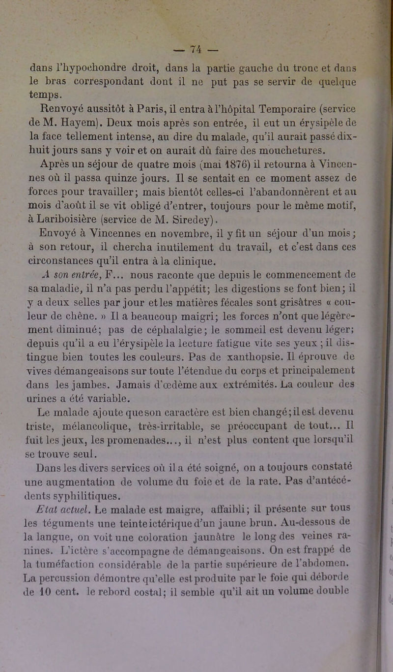 dans l’hypoehondre droit, dans la partie gauche du tronc et dans le bras correspondant dont il ne put pas se servir de quelque temps. Renvoyé aussitôt à Paris, il entra à l’hôpital Temporaire (service de M. Hayem). Deux mois après son entrée, il eut un érysipèle de la face tellement intense, au dire du malade, qu’il aurait passé dix- liuit jours sans y voir et on aurait dû faire des mouchetures. Après un séjour de quatre mois (mai 1876) il retourna à Vincen- nes où il passa quinze jours. Il se sentait en ce moment assez de forces pour travailler; mais bientôt celles-ci l’abandonnèrent et au mois d’août il se vit obligé d’entrer, toujours pour le même motif, à Lariboisière (service de M. Siredey). Envoyé à Yincennes en novembre, il y fit un séjour d’un mois ; à son retour, il chercha inutilement du travail, et c’est dans ces circonstances qu’il entra à la clinique. A son entrée, F... nous raconte que depuis le commencement de sa maladie, il n’a pas perdu l’appétit; les digestions se font bien; il y a deux selles par jour et les matières fécales sont grisâtres « cou- leur de chêne. » Il a beaucoup maigri; les forces n’ont que légère- ment diminué; pas de céphalalgie; le sommeil est devenu léger; depuis qu’il a eu l’érysipèle la lecture fatigue vite ses yeux ; il dis- tingue bien toutes les couleurs. Pas de xanthopsie. Il éprouve de vives démangeaisons sur toute l’étendue du corps et principalement dans les jambes. Jamais d’œdème aux extrémités. La couleur des urines a été variable. Le malade ajoute queson caractère est bien changé; il est devenu triste, mélancolique, très-irritable, se préoccupant de tout... Il fuit les jeux, les promenades..., il n’est plus content que lorsqu’il se trouve seul. Dans les divers services où il a été soigné, on a toujours constaté une augmentation de volume du foie et de la rate. Pas d’antécé- dents syphilitiques. Etat actuel. Le malade est maigre, affaibli; il présente sur tous les téguments une teinteictérique d’un jaune brun. Au-dessous de la langue, on voit une coloration jaunâtre le long des veines ra- nines. L’ictère s’accompagne de démangeaisous. On est frappé de la tuméfaction considérable de la partie supérieure de l’abdomen. La percussion démontre qu’elle est produite parle foie qui déborde de 10 cent, le rebord costal; il semble qu’il ait un volume double