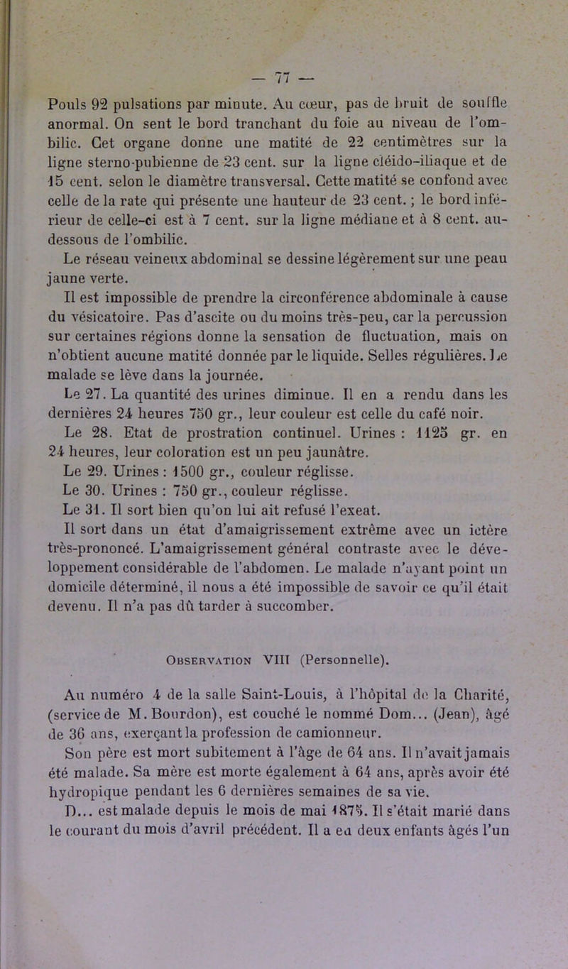 Pouls 92 pulsations par minute. Au cœur, pas de bruit de soulfle anormal. On sent le bord tranchant du foie au niveau de l’om- bilic. Cet organe donne une matité de 22 centimètres sur la ligne sterno-pubienne de 23 cent, sur la ligne cïéido-iliaque et de 15 cent, selon le diamètre transversal. Cette matité se confond avec celle de la rate qui présente une hauteur de 23 cent. ; le bord infé- rieur de celle-ci est à 7 cent, sur la ligne médiane et à 8 cent, au- dessous de l’ombilic. Le réseau veineux abdominal se dessine légèrement sur une peau jaune verte. Il est impossible de prendre la circonférence abdominale à cause du vésicatoire. Pas d’ascite ou du moins très-peu, car la percussion sur certaines régions donne la sensation de fluctuation, mais on n’obtient aucune matité donnée par le liquide. Selles régulières. Le malade se lève dans la journée. Le 27. La quantité des urines diminue. Il en a rendu dans les dernières 24 heures 750 gr., leur couleur est celle du café noir. Le 28. Etat de prostration continuel. Urines : 112o gr. en 24 heures, leur coloration est un peu jaunâtre. Le 29. Urines : 1500 gr., couleur réglisse. Le 30. Urines : 750 gr., couleur réglisse. Le 31. Il sort bien qu’on lui ait refusé l’exeat. Il sort dans un état d’amaigrissement extrême avec un ictère très-prononcé. L’amaigrissement général contraste avec le déve- loppement considérable de l’abdomen. Le malade n’ayant point un domicile déterminé, il nous a été impossible de savoir ce qu’il était devenu. Il n’a pas dû tarder à succomber. Observation VIIT (Personnelle). Au numéro 4 de la salle Saint-Louis, à l’hôpital de la Charité, (service de M. Bourdon), est couché le nommé Dom... (Jean), âgé de 3G ans, exerçant la profession de camionneur. Son père est mort subitement à l’âge de 64 ans. Il n’avait jamais été malade. Sa mère est morte également à 64 ans, après avoir été hydropique pendant les 6 dernières semaines de sa vie. D... est malade depuis le mois de mai 4 875. Il s’était marié dans le courant du mois d’avril précédent. Il a eu deux enfants âgés l’un
