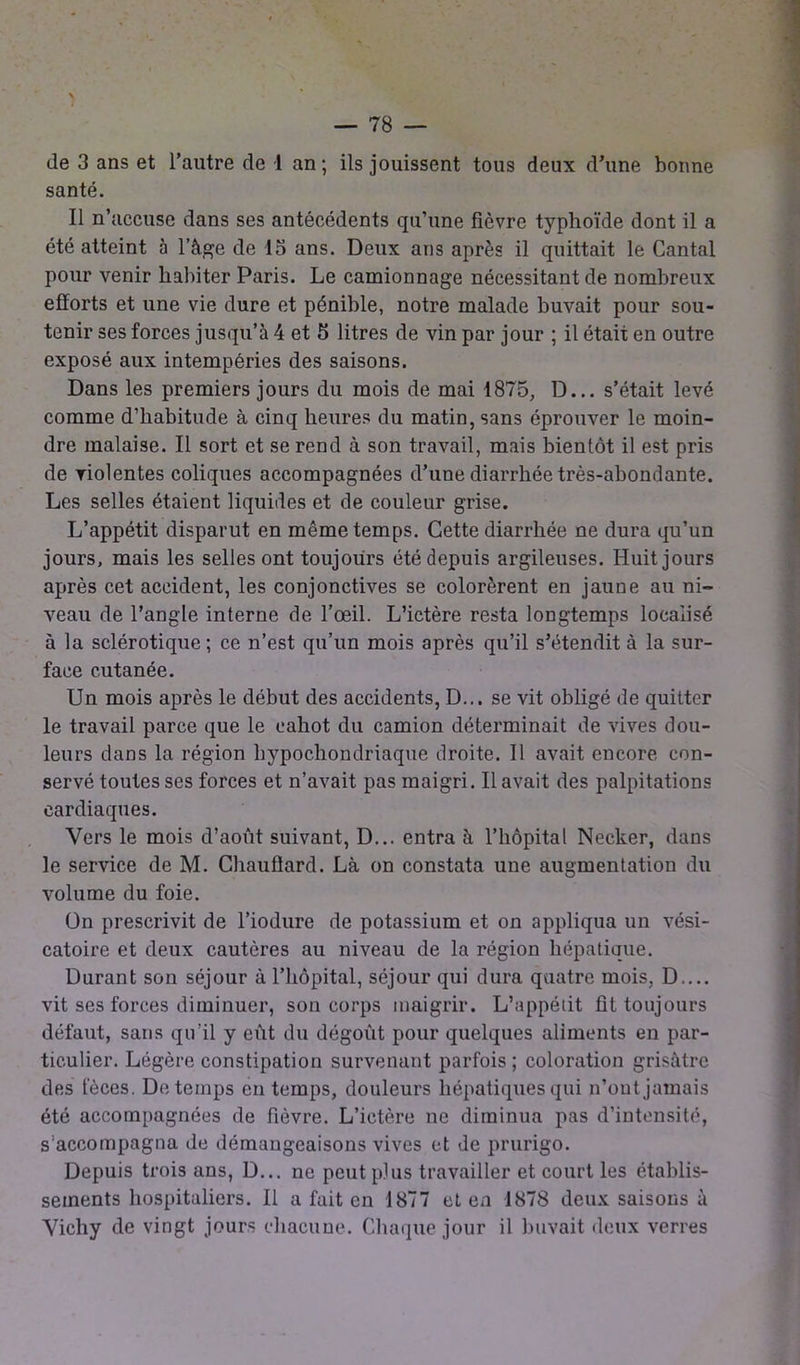 N — 78 — de 3 ans et l’autre de -1 an; ils jouissent tous deux d'une bonne santé. Il n’accuse dans ses antécédents qu’une fièvre typhoïde dont il a été atteint à l’âge de 13 ans. Deux ans après il quittait le Cantal pour venir habiter Paris. Le camionnage nécessitant de nombreux efforts et une vie dure et pénible, notre malade buvait pour sou- tenir ses forces jusqu’à 4 et 5 litres de vin par jour ; il était en outre exposé aux intempéries des saisons. Dans les premiers jours du mois de mai 1875, D... s’était levé comme d’habitude à cinq heures du matin, sans éprouver le moin- dre malaise. Il sort et se rend à son travail, mais bientôt il est pris de violentes coliques accompagnées d’une diarrhée très-abondante. Les selles étaient liquides et de couleur grise. L’appétit disparut en même temps. Cette diarrhée ne dura qu’un jours, mais les selles ont toujours été depuis argileuses. Huit jours après cet accident, les conjonctives se colorèrent en jaune au ni- veau de l’angle interne de l’œil. L’ictère resta longtemps localisé à la sclérotique ; ce n’est qu’un mois après qu’il s’étendit à la sur- face cutanée. Un mois après le début des accidents, D... se vit obligé de quitter le travail parce que le cahot du camion déterminait de vives dou- leurs dans la région hypochondriaque droite. Il avait encore con- servé toutes ses forces et n’avait pas maigri. Il avait des palpitations cardiaques. Vers le mois d’août suivant, D... entra à l’hôpital Necker, dans le service de M. Chauffard. Là on constata une augmentation du volume du foie. ün prescrivit de l’iodure de potassium et on appliqua un vési- catoire et deux cautères au niveau de la région hépatique. Durant son séjour à l’hôpital, séjour qui dura quatre mois, D.... vit ses forces diminuer, son corps maigrir. L’appétit fît toujours défaut, sans qu’il y eût du dégoût pour quelques aliments en par- ticulier. Légère constipation survenant parfois; coloration grisâtre des fèces. De temps en temps, douleurs hépatiques qui n’ont jamais été accompagnées de fièvre. L’ictère ne diminua pas d’intensité, s’accompagna de démangeaisons vives et de prurigo. Depuis trois ans, D... ne peut plus travailler et court les établis- sements hospitaliers. Il a fait en 1877 et en 1878 deux saisons à Vichy de vingt jours chacune. Chaque jour il buvait deux verres