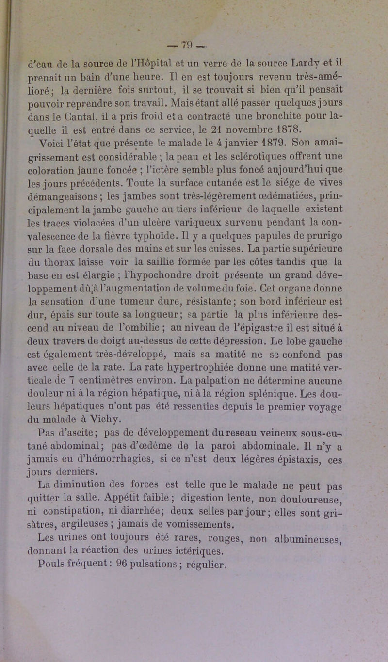 d'eau de la source de l’Hôpital et un verre de la source Lardy et il prenait un bain d’une heure. Il en est toujours revenu très-amé- lioré; la dernière fois surtout, il se trouvait si bien qu’il pensait pouvoir reprendre son travail. Mais étant allé passer quelques jours dans le Cantal, il a pris froid et a contracté une bronchite pour la- quelle il est entré dans ce service, le 21 novembre 1878. Voici l’état que présente le malade le 4 janvier 1879. Son amai- grissement est considérable -, la peau et les sclérotiques offrent une coloration jaune foncée ; l’ictère semble plus foncé aujourd’hui que les jours précédents. Toute la surface cutanée est le siège de vives démangeaisons ; les jambes sont très-légèrement œdématiées, prin- cipalement la jambe gauche au tiers inférieur de laquelle existent les traces violacées d’un ulcère variqueux survenu pendant la con- valescence de la fièvre typhoïde. Il y a quelques papules de prurigo sur la face dorsale des mains et sur les cuisses. La partie supérieure du thorax laisse voir la saillie formée par les côtes tandis que la base en est élargie ; l’hypochondre droit présente un grand déve- loppement dùjàl’augmentation de volumedu foie. Cet organe donne la sensation d’une tumeur dure, résistante; son bord inférieur est dur, épais sur toute sa longueur; sa partie la plus inférieure des- cend au niveau de l’ombilic ; au niveau de l’épigastre il est situé à deux travers de doigt au-dessus de cette dépression. Le lobe gauche est également très-développé, mais sa matité ne se confond pas avec celle de la rate. La rate hypertrophiée donne une matité ver- ticale tîe 7 centimètres environ. La palpation ne détermine aucune douleur ni à la région hépatique, ni à la région splénique. Les dou- leurs hépatiques n’ont pas été ressenties depuis le premier voyage du malade à Vichy. Pas d’ascite; pas de développement du reseau veineux sous-cu- tané abdominal; pas d’œdème de la paroi abdominale. Il n’y a jamais eu d’hémorrhagies, si ce n’est deux légères épistaxis, ces jours derniers. La diminution des forces est telle que le malade ne peut pas quitter la salle. Appétit faible ; digestion lente, non douloureuse, ni constipation, ni diarrhée; deux selles par jour; elles sont gri- sâtres, argileuses ; jamais de vomissements. Les urines ont toujours été rares, rouges, non albumineuses, donnant la réaction des urines ictériques. Pouls fréquent : 96 pulsations ; régulier.