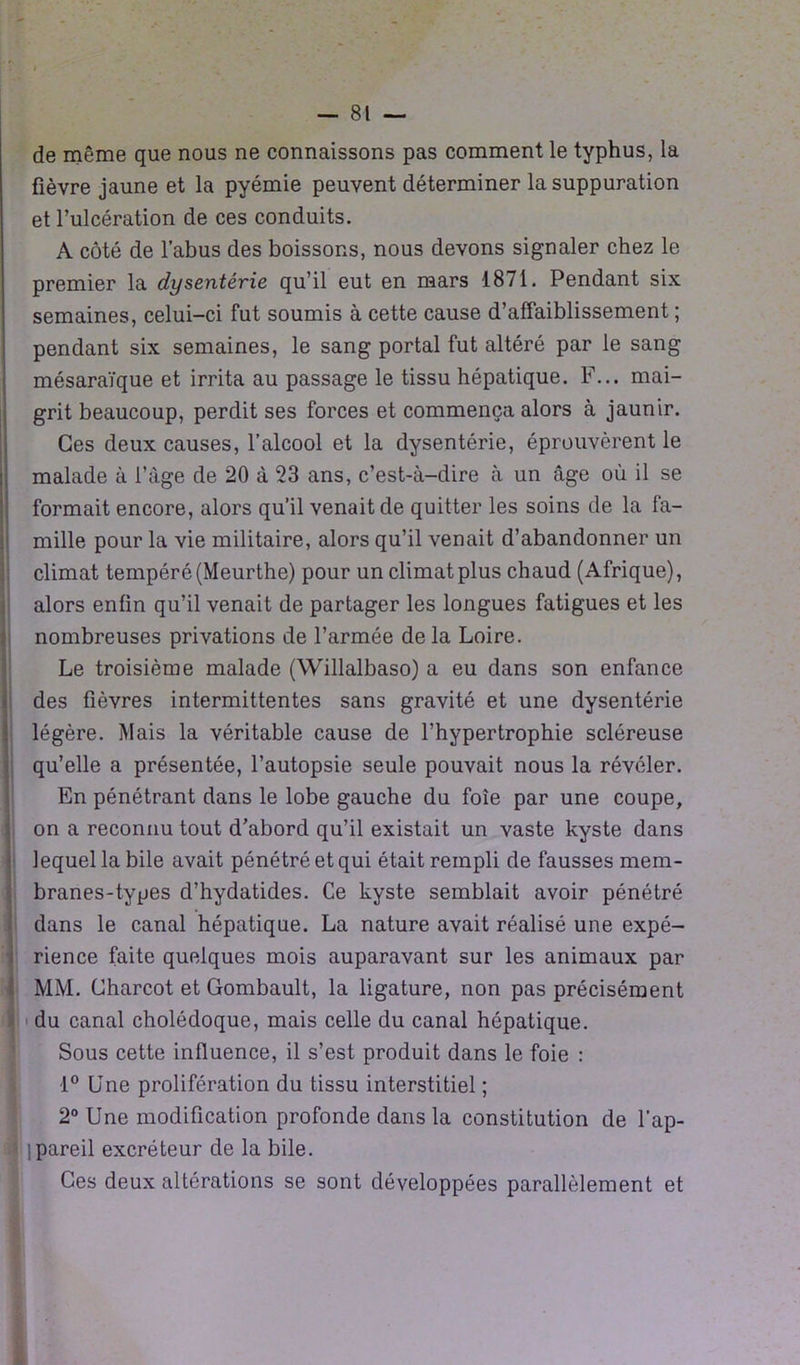 de même que nous ne connaissons pas comment le typhus, la fièvre jaune et la pyémie peuvent déterminer la suppuration et l’ulcération de ces conduits. A côté de l’abus des boissons, nous devons signaler chez le premier la dysentérie qu’il eut en mars 1871. Pendant six semaines, celui-ci fut soumis à cette cause d’affaiblissement ; pendant six semaines, le sang portai fut altéré par le sang mésaraïque et irrita au passage le tissu hépatique. F... mai- grit beaucoup, perdit ses forces et commença alors à jaunir. Ces deux causes, l’alcool et la dysentérie, éprouvèrent le malade à l’âge de 20 à 23 ans, c’est-à-dire à un âge où il se formait encore, alors qu’il venait de quitter les soins de la fa- mille pour la vie militaire, alors qu’il venait d’abandonner un climat tempéré (Meurthe) pour un climat plus chaud (Afrique), alors enfin qu’il venait de partager les longues fatigues et les nombreuses privations de l’armée de la Loire. Le troisième malade (Willalbaso) a eu dans son enfance des fièvres intermittentes sans gravité et une dysentérie légère. Mais la véritable cause de l’hypertrophie scléreuse qu’elle a présentée, l’autopsie seule pouvait nous la révéler. En pénétrant dans le lobe gauche du foie par une coupe, on a reconnu tout d’abord qu’il existait un vaste kyste dans lequel la bile avait pénétré et qui était rempli de fausses mem- branes-types d’hydatides. Ce kyste semblait avoir pénétré dans le canal hépatique. La nature avait réalisé une expé- rience faite quelques mois auparavant sur les animaux par MM. Charcot et Gombault, la ligature, non pas précisément du canal cholédoque, mais celle du canal hépatique. Sous cette influence, il s’est produit dans le foie : 1° Une prolifération du tissu interstitiel ; 2° Une modification profonde dans la constitution de l’ap- ]pareil excréteur de la bile. Ces deux altérations se sont développées parallèlement et