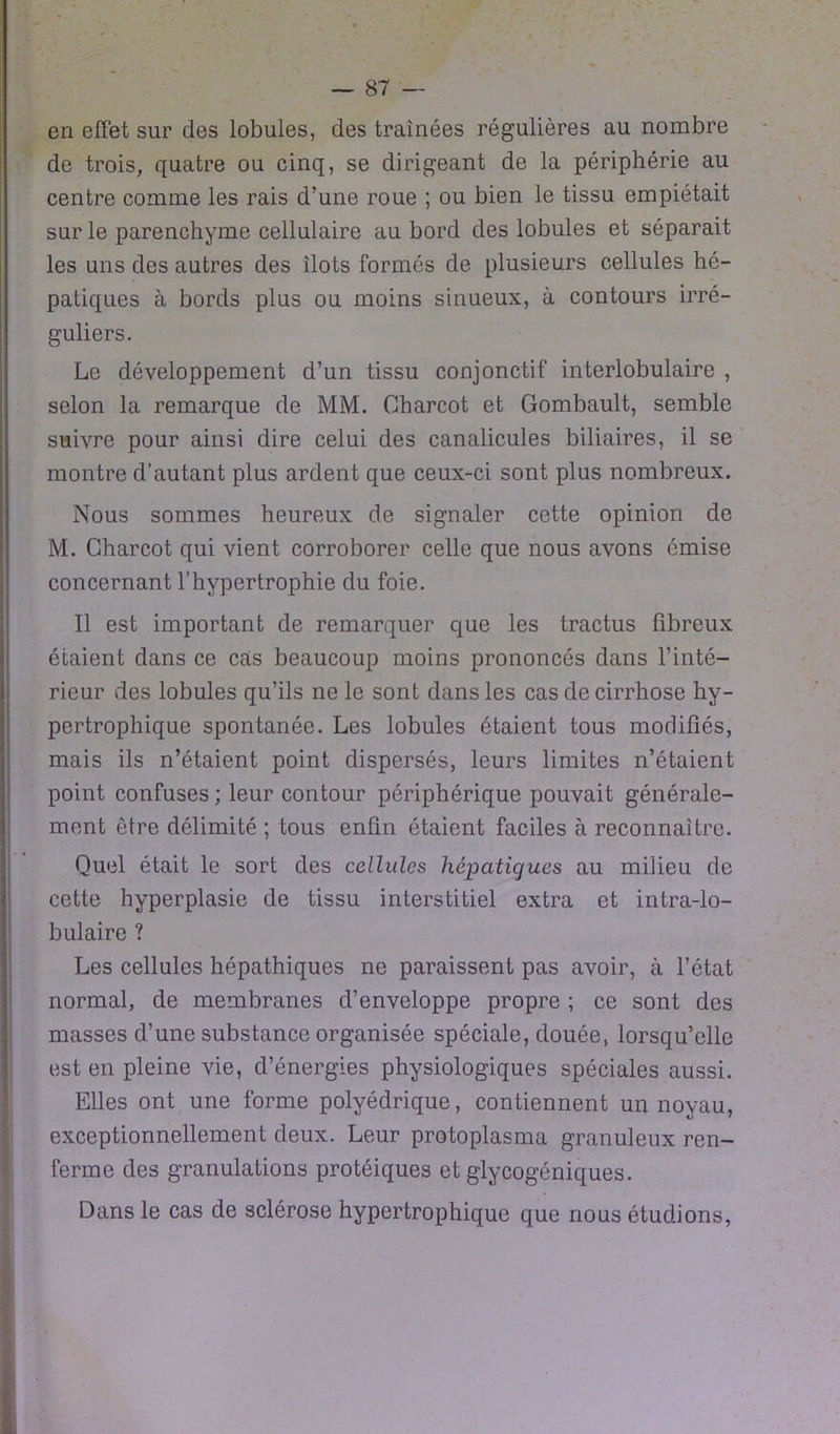 en effet sur des lobules, des traînées régulières au nombre de trois, quatre ou cinq, se dirigeant de la périphérie au centre comme les rais d’une roue ; ou bien le tissu empiétait sur le parenchyme cellulaire au bord des lobules et séparait les uns des autres des îlots formés de plusieurs cellules hé- patiques à bords plus ou moins sinueux, à contours irré- guliers. Le développement d’un tissu conjonctif interlobulaire , selon la remarque de MM. Charcot et Gombault, semble suivre pour ainsi dire celui des canalicules biliaires, il se montre d'autant plus ardent que ceux-ci sont plus nombreux. Nous sommes heureux de signaler cette opinion de M. Charcot qui vient corroborer celle que nous avons émise concernant l’hypertrophie du foie. Il est important de remarquer que les tractus fibreux étaient dans ce cas beaucoup moins prononcés dans l’inté- rieur des lobules qu’ils ne le sont dans les cas de cirrhose hy- pertrophique spontanée. Les lobules étaient tous modifiés, mais ils n’étaient point dispersés, leurs limites n’étaient point confuses ; leur contour périphérique pouvait générale- ment être délimité ; tous enfin étaient faciles à reconnaître. Quel était le sort des cellules hépatiques au milieu de cette hyperplasie de tissu interstitiel extra et intra-lo- bulaire ? Les cellules hôpathiques ne paraissent pas avoir, à l’état normal, de membranes d’enveloppe propre ; ce sont des masses d’une substance organisée spéciale, douée, lorsqu’elle est en pleine vie, d’énergies physiologiques spéciales aussi. Elles ont une forme polyédrique, contiennent un noyau, exceptionnellement deux. Leur protoplasma granuleux ren- ferme des granulations protéiques et glycogéniques. Dans le cas de sclérose hypertrophique que nous étudions,