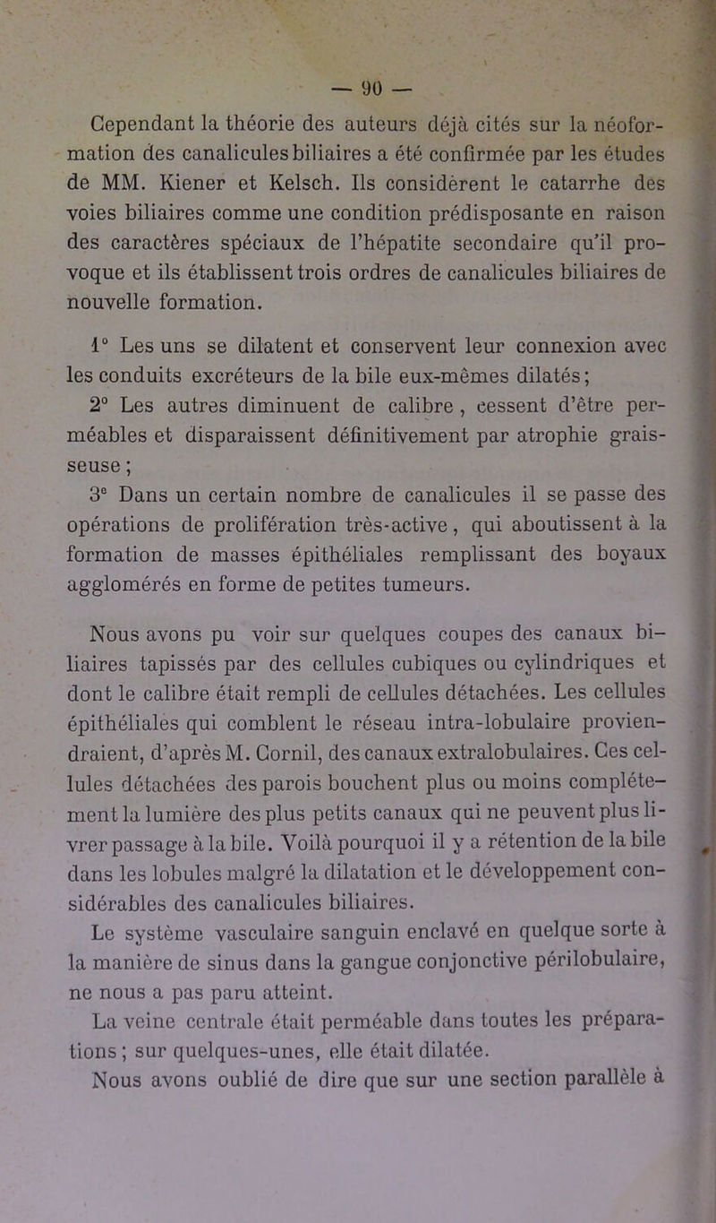 Cependant la théorie des auteurs déjà cités sur la néofor- mation des canalicules biliaires a été confirmée par les études de MM. Kiener et Kelsch. Ils considèrent le catarrhe des voies biliaires comme une condition prédisposante en raison des caractères spéciaux de l’hépatite secondaire quil pro- voque et ils établissent trois ordres de canalicules biliaires de nouvelle formation. 1° Les uns se dilatent et conservent leur connexion avec les conduits excréteurs de la bile eux-mêmes dilatés ; 2° Les autres diminuent de calibre , cessent d’être per- méables et disparaissent définitivement par atrophie grais- seuse ; 3e Dans un certain nombre de canalicules il se passe des opérations de prolifération très-active, qui aboutissent à la formation de masses épithéliales remplissant des boyaux agglomérés en forme de petites tumeurs. Nous avons pu voir sur quelques coupes des canaux bi- liaires tapissés par des cellules cubiques ou cylindriques et dont le calibre était rempli de cellules détachées. Les cellules épithéliales qui comblent le réseau intra-lobulaire provien- draient, d’après M. Gornil, des canaux extralobulaires. Ces cel- lules détachées des parois bouchent plus ou moins complète- ment la lumière des plus petits canaux qui ne peuvent plus li- vrer passage à la bile. Voilà pourquoi il y a rétention de la bile dans les lobules malgré la dilatation et le développement con- sidérables des canalicules biliaires. Le système vasculaire sanguin enclavé en quelque sorte à la manière de sinus dans la gangue conjonctive périlobulaire, ne nous a pas paru atteint. La veine centrale était perméable dans toutes les prépara- tions ; sur quelques-unes, elle était dilatée. Nous avons oublié de dire que sur une section parallèle à