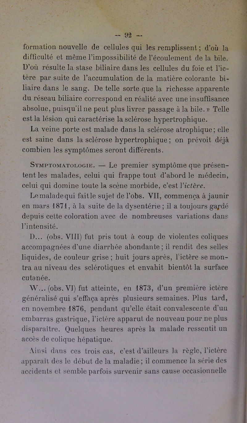 formation nouvelle de cellules qui les remplissent ; d’où la difficulté et même l’impossibilité de l’écoulement de la bile. D’où résulte la stase biliaire dans les cellules du foie et l’ic- tère par suite de l’accumulation de la matière colorante bi- liaire dans le sang. De telle sorte que la richesse apparente du réseau biliaire correspond en réalité avec une insuffisance absolue, puisqu’il 11e peut plus livrer passage à la bile, » Telle est la lésion qui caractérise la sclérose hypertrophique. La veine porte est malade dans la sclérose atrophique; elle est saine dans la sclérose hypertrophique ; on prévoit déjà combien les symptômes seront différents. Symptomatologie. — Le premier symptôme que présen- tent les malades, celui qui frappe tout d’abord le médecin, celui qui domine toute la scène morbide, c’est Yictère. Le malade qui faitle sujet del’obs. VII, commença à jaunir en mars 1871, à la suite de la dysentérie ; il a toujours gapdé depuis cette coloration avec de nombreuses variations dans l’intensité. Ü... (obs. VIH) fut pris tout à coup de violentes coliques accompagnées d’une diarrhée abondante; il rendit des selles liquides, de couleur grise ; huit jours après, fictère se mon- tra au niveau des sclérotiques et envahit bientôt la surface cutanée. W... (obs. VI) fut atteinte, en 1873, d’un première ictère généralisé qui s’effaça après plusieurs semaines. Plus tard, en novembre 1876, pendant qu’elle était convalescente d'un embarras gastrique, l’ictère apparut de nouveau pour ne plus disparaître. Quelques heures après la malade ressentit un accès de colique hépatique. Ainsi dans ces trois cas, c’est d’ailleurs la règle, l’ictère apparaît des le début de la maladie; il commence la série des accidents et semble parfois survenir sans cause occasionnelle