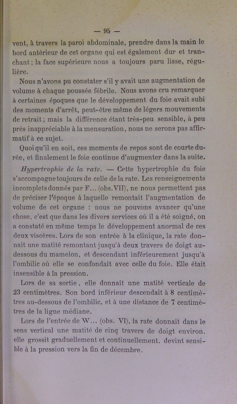 vent, à travers la paroi abdominale, prendre dans la main le bord antérieur de cet organe qui est également dur et tran- chant ; la face supérieure nous a toujours paru lisse, régu- lière. Nous n’avons pu constater s’il y avait une augmentation de volume à chaque poussée fébrile. Nous avons cru remarquer à certaines époques que le développement du foie avait subi des moments d’arrêt, peut-être même de légers mouvements de retrait; mais la différence étant très-peu sensible, à peu près inappréciable à la mensuration, nous ne serons pas affir- matif à ce sujet. Quoiqu’il en soit, ces moments de repos sont de courte du- rée, et finalement le foie continue d’augmenter dans la suite. Hypertrophie de la rate. — Cette hypertrophie du foie s’accompagne toujours de celle de la rate. Les renseignements incomplets donnés par F... (obs.VII), ne nous permettent pas de préciser l’époque à laquelle remontait l’augmentation de volume de cet organe : nous ne pouvons avancer qu’une chose, c’est que dans les divers services où il a été soigné, on a constaté en même temps le développement anormal de ces deux viscères. Lors de son entrée à la clinique, la rate don- nait une matité remontant jusqu’à deux travers de doigt au- dessous du mamelon, et descendant inférieurement jusqu’à l’ombilic où elle se confondait avec celle du foie. Elle était insensible à la pression. Lors de sa sortie , elle donnait une matité verticale de 23 centimètres. Son bord inférieur descendait à 8 centimè- tres au-dessous de l’ombilic, et à une distance de 7 centimè- tres de la ligne médiane. Lors de l’entrée de W... (obs. VI), la rate donnait dans le sens vertical une matité de cinq travers de doigt environ, elle grossit graduellement et continuellement, devint sensi- ble à la pression vers la fin de décembre.