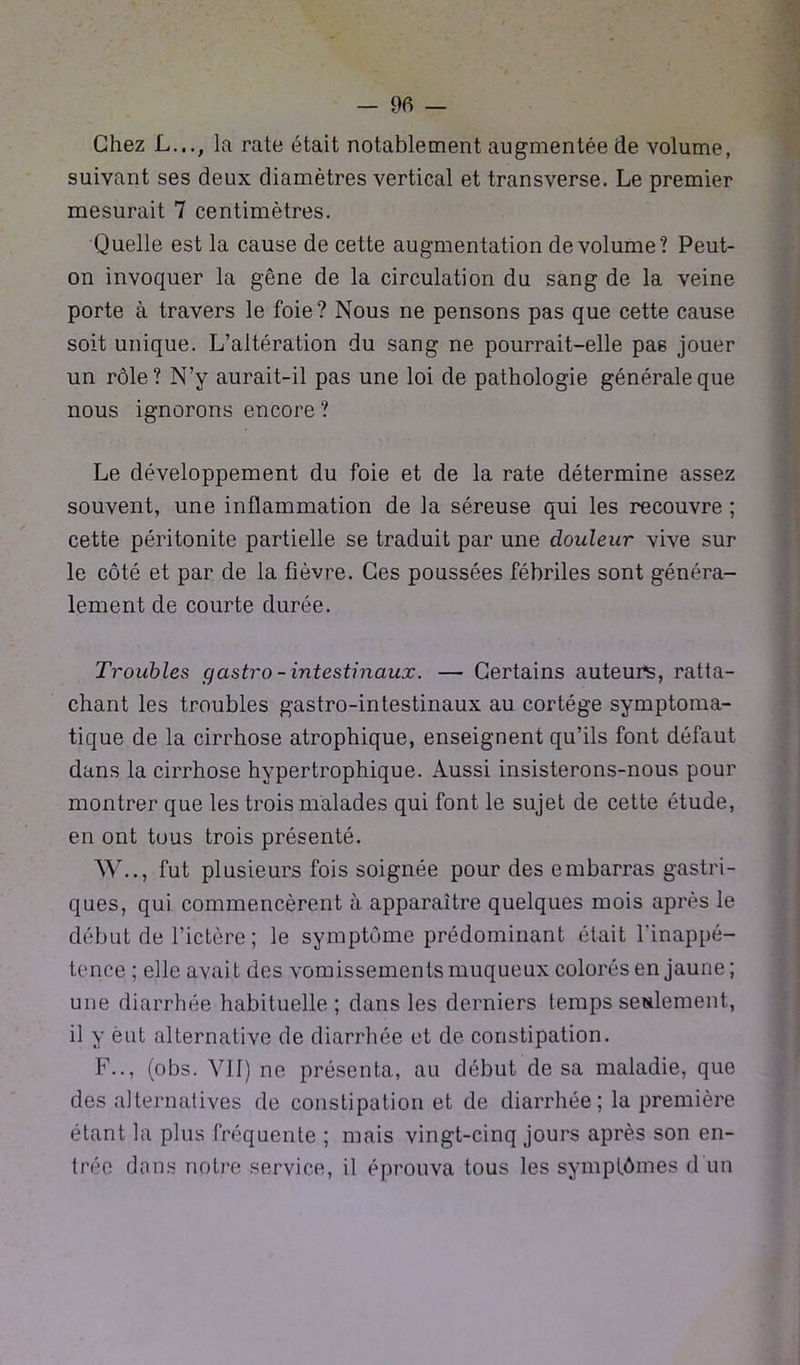 — 06 — Chez L..., la rate était notablement augmentée de volume, suivant ses deux diamètres vertical et transverse. Le premier mesurait 7 centimètres. Quelle est la cause de cette augmentation de volume? Peut- on invoquer la gêne de la circulation du sang de la veine porte à travers le foie? Nous ne pensons pas que cette cause soit unique. L’altération du sang ne pourrait-elle pas jouer un rôle? N’y aurait-il pas une loi de pathologie générale que nous ignorons encore ? Le développement du foie et de la rate détermine assez souvent, une inflammation de la séreuse qui les recouvre ; cette péritonite partielle se traduit par une douleur vive sur le côté et par de la fièvre. Ces poussées fébriles sont généra- lement de courte durée. Troubles gastro- intestinaux. — Certains auteurs, ratta- chant les troubles gastro-intestinaux au cortège symptoma- tique de la cirrhose atrophique, enseignent qu’ils font défaut dans la cirrhose hypertrophique. Aussi insisterons-nous pour montrer que les trois malades qui font le sujet de cette étude, en ont tous trois présenté. W.., fut plusieurs fois soignée pour des embarras gastri- ques, qui commencèrent à apparaître quelques mois après le début de l’ictère ; le symptôme prédominant était l'inappé- tence ; elle avait des vomissements muqueux colorés en jaune ; une diarrhée habituelle ; dans les derniers temps seulement, il y ëut alternative de diarrhée et de constipation. F.., (obs. VII) ne présenta, au début de sa maladie, que des alternatives de constipation et de diarrhée; la première étant la plus fréquente ; mais vingt-cinq jours après son en- trée dons notre service, il éprouva tous les symptômes d'un