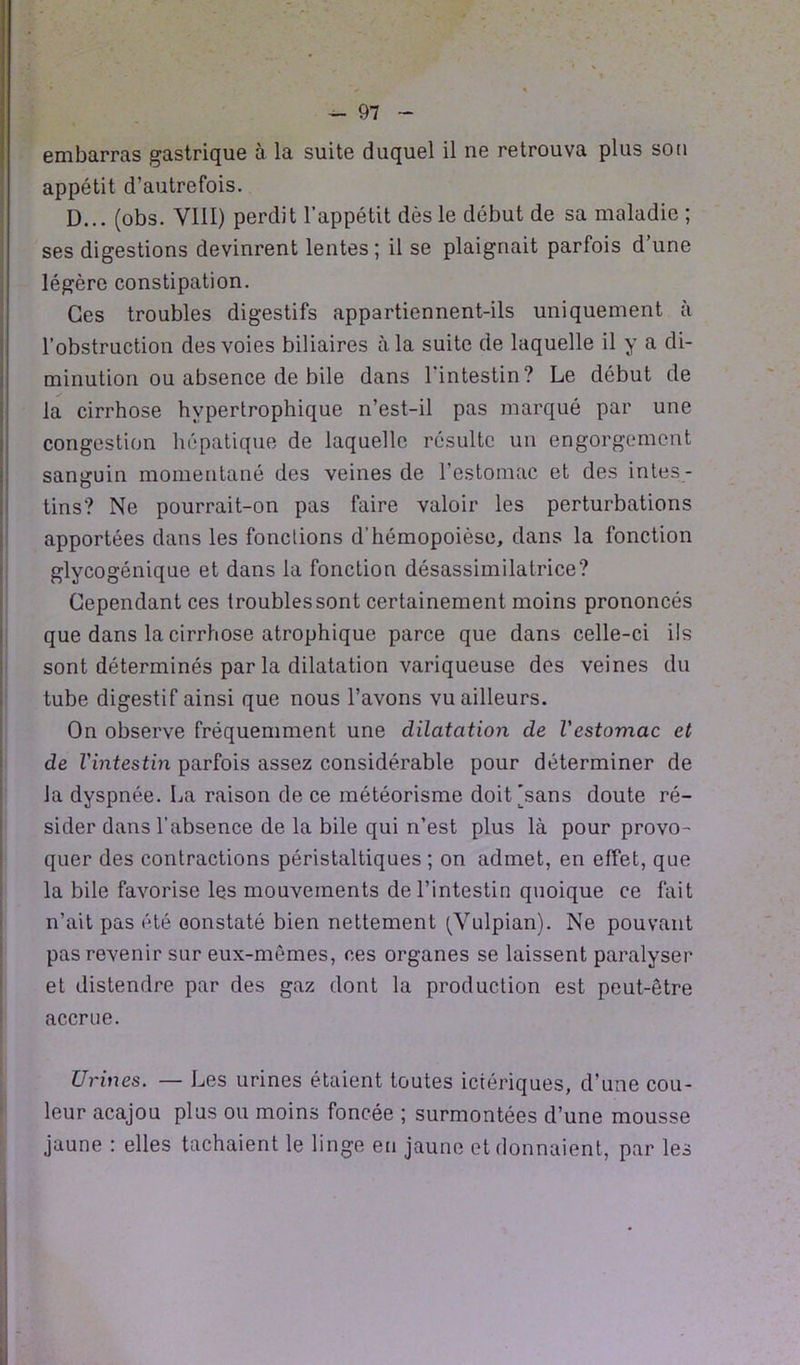 embarras gastrique à la suite duquel il ne retrouva plus son appétit d’autrefois. D... (obs. VIII) perdit l’appétit dès le début de sa maladie ; ses digestions devinrent lentes ; il se plaignait parfois d’une légère constipation. Ces troubles digestifs appartiennent-ils uniquement à l’obstruction des voies biliaires à la suite de laquelle il y a di- minution ou absence de bile dans l'intestin? Le début de la cirrhose hypertrophique n’est-il pas marqué par une congestion hépatique de laquelle résulte un engorgement sanguin momentané des veines de l’estomac et des intes- tins? Ne pourrait-on pas faire valoir les perturbations apportées dans les fonctions d’hémopoièse, dans la fonction glycogénique et dans la fonction désassimilatrice? Cependant ces troubles sont certainement moins prononcés que dans la cirrhose atrophique parce que dans celle-ci ils sont déterminés par la dilatation variqueuse des veines du tube digestif ainsi que nous l’avons vu ailleurs. On observe fréquemment une dilatation de l'estomac et de l'intestin parfois assez considérable pour déterminer de Ja dyspnée. La raison de ce météorisme doit [sans doute ré- sider dans l’absence de la bile qui n’est plus là pour provo- quer des contractions péristaltiques ; on admet, en effet, que la bile favorise les mouvements de l’intestin quoique ce fait n’ait pas été constaté bien nettement (Vulpian). Ne pouvant pas revenir sur eux-mêmes, ces organes se laissent paralyser et distendre par des gaz dont la production est peut-être accrue. Urines. — Les urines étaient toutes ictériques, d’une cou- leur acajou plus ou moins foncée ; surmontées d’une mousse jaune : elles tachaient le linge eu jaune et donnaient, par les