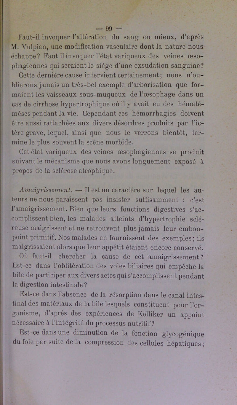 Faut-il invoquer l’altération du sang ou mieux, d’après M. Vulpian, une modification vasculaire dont la nature nous échappe? Faut il invoquer l’état variqueux des veines œso- phagiennes qui seraient le siège d’une exsudation sanguine? Cette dernière cause intervient certainement; nous n’ou- blierons jamais un très-bel exemple d’arborisation que for- maient les vaisseaux sous-muqueux de l’œsophage dans un cas de cirrhose hypertrophique où il y avait eu des hémalé- mèses pendant la vie. Cependant ces hémorrhagies doivent être aussi rattachées aux divers désordres produits par l’ic- tère grave, lequel, ainsi que nous le verrons bientôt, ter- mine le plus souvent la scène morbide. Cet état variqueux des veines œsophagiennes se produit suivant le mécanisme que nous avons longuement exposé à propos de la sclérose atrophique. Amaigrissement.—Il est un caractère sur lequel les au- teurs ne nous paraissent pas insister suffisamment : c’est l’amaigrissement. Bien que leurs fonctions digestives s’ac- complissent bien, les malades atteints d’hypertrophie sclé- reuse maigrissent et ne retrouvent plus jamais leur embon- point primitif. Nos malades en fournissent des exemples; ils maigrissaient alors que leur appétit étaient encore conservé. Où faut-il chercher la cause de cet amaigrissement ? Est-ce dans l'oblitération des voies biliaires qui empêche la bile de participer aux divers actes qui s’accomplissent pendant la digestion intestinale? Est-ce dans l’absence de la résorption dans le canal intes- tinal des matériaux de la bile lesquels constituent pour l'or- ganisme, d’après des expériences de Kôlliker un appoint nécessaire à l’intégrité du processus nutritif? Est-ce dans une diminution de la fonction glycogénique du foie par suite de la compression des cellules hépatiques;