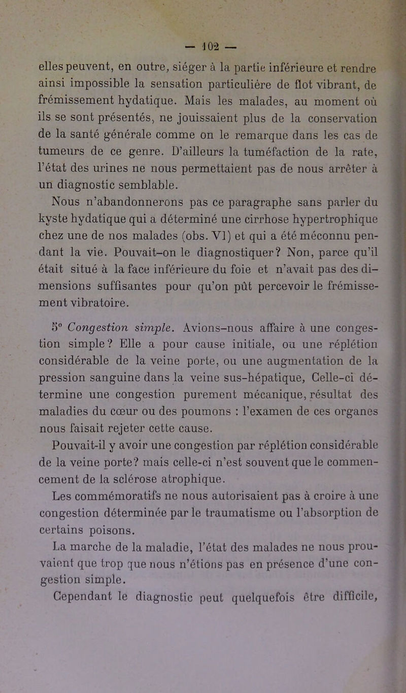 elles peuvent, en outre, siéger à la partie inférieure et rendre ainsi impossible la sensation particulière de flot vibrant, de frémissement hydatique. Mais les malades, au moment où ils se sont présentés, ne jouissaient plus de la conservation de la santé générale comme on le remarque dans les cas de tumeurs de ce genre. D’ailleurs la tuméfaction de la rate, l’état des urines ne nous permettaient pas de nous arrêter à un diagnostic semblable. Nous n’abandonnerons pas ce paragraphe sans parler du kyste hydatique qui a déterminé une cirrhose hypertrophique chez une de nos malades (obs. VI) et qui a été méconnu pen- dant la vie. Pouvait-on le diagnostiquer? Non, parce qu’il était situé à la face inférieure du foie et n’avait pas des di- mensions suffisantes pour qu’on put percevoir le frémisse- ment vibratoire. 5° Congestion simple. Avions-nous affaire à une conges- tion simple ? Elle a pour cause initiale, ou une réplétion considérable de la veine porte, ou une augmentation de la pression sanguine dans la veine sus-hépatique, Celle-ci dé- termine une congestion purement mécanique, résultat des maladies du cœur ou des poumons : l’examen de ces organes nous faisait rejeter cette cause. Pouvait-il y avoir une congestion par réplétion considérable de la veine porte? mais celle-ci n’est souvent que le commen- cement de la sclérose atrophique. Les commémoratifs ne nous autorisaient pas à croire à une congestion déterminée par le traumatisme ou l’absorption de certains poisons. La marche de la maladie, l’état des malades ne nous prou- vaient que trop que nous n’étions pas en présence d’une con- gestion simple. Cependant le diagnostic peut quelquefois être difficile,