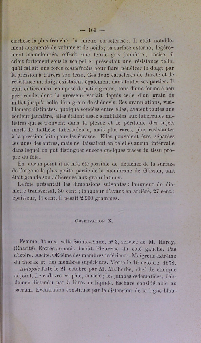 cirrhose la plus franche, la mieux caractérisé3. Il était notable- ment augmenté de volume et de poids; sa surface externe, légère- ment mamelonnée, offrait une teinte gris jaunâtre; incisé, il criait fortement sous le scalpel et présentait une résistance telle, qu’il fallait une force considérable pour faire pénétrer le doigt par la pression à travers son tissu. Ces deux caractères de dureté et de résistance au doigt existaient également dans toutes ses parties. Il était entièrement composé de petits graius, tous d’une forme à peu près ronde, dont la grosseur variait depuis cede d’un grain de millet jusqu’à celle d’un grain de chènevis. Ces granulations, visi- blement distinctes, quoique soudées entre elles, avaient toutes une couleur jaunâtre, elles étaient assez semblables aux tubercules mi- liaires qui se trouvent dans la plèvre et le péritoine des sujets morts de diathèse tuberculeuse, mais plus rares, plus résistantes à la pression faite pour les écraser. Elles pouvaient être séparées les unes des autres, mais ne laissaient en're elles aucun intervalle dans lequel on pùt distinguer encore quelques traces du tissu pro- pre du foie. En aucun point il ne m’a été possible de détacher de la surface de l’organe la plus petite partie de la membrane de Glisson, tant était grande son adhérence aux granulations. Le foie présentait les dimensions suivantes: longueur du dia- mètre transversal, 30 cent.; longueur d’avant en arrière, 27 cent.; épaisseur, 11 cent. Il pesait 2,900 grammes. Observation X. Femme, 34 ans, salle Sainte-Anne, nu 3, service de M. Hardy, (Charité). Entrée au mois d’août. Pleurésie du côté gauche. Pas d’ictère. Ascite. OEdème des membres inférieurs. Maigreur extrême du thorax et des membres supérieurs. Morte le 19 octobre 1878. Autopsie faite le 21 octobre par M. Malherbe, chef de clinique adjoint. Le cadavre est pâle, émacié; les jambes œdématiées, l’ab- domen distendu par 3 litres de liquide. Eschare considérable au sacrum. Eventration constituée par la distension de la ligne blan-