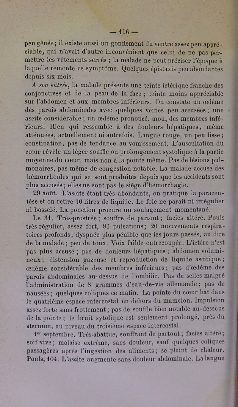 peu gênée; il existe aussi un gonflement du ventre assez peu appré- ciable, qui n’avait d’autre inconvénient que celui de ne pas per- mettre les vêtements serrés ; la malade ne peut préciser l’époque à laquelle remonte ce symptôme. Quelques épistaxis peu abondantes depuis six mois. A son entrée, la malade présente une teinte ict.érique franche des conjonctives et de la peau de la face ; teinte moins appréciable sur l’abdomen et aux membres inférieurs. On constate un œdème des parois abdominales avec quelques veines peu accusées ; une ascite considérable ; un œdème prononcé, mou, des membres infé- rieurs. Rien qui ressemble à des douleurs hépatiques, même atténuées, actuellement ni autrefois. Langue rouge, un peu lisse; constipation, pas de tendance au vomissement. L’auscultation du cœur révèle un léger souffle ou prolongement systolique à la partie moyenne du cœur, mais non à la pointe même. Pas de lésions pul- monaires, pas même de congestion notable. La malade accuse des liémorrhoïdes qui se sont produites depuis que les accidents sont plus accusés; elles ne sont pas le siège d'hémorrhagie. 29 août. L’ascite étant très-abondante, on pratique la paracen- tèse et on retire 10 litres de liquide. Le foie ne paraît ni irrégulier ni bosselé. La ponction procure un soulagement momentané. Le 31. Très-prostrée; souffre de partout; faciès altéré. Pouls très-régulier, assez fort, 96 pulsations; 20 mouvements respira- toires profonds; dyspnée plus pénible que les jours passés, au dire de la malade; peu de toux. Voix faible entrecoupée. L’ictère n’est pas plus accusé ; pas de douleurs hépatiques ; abdomen volumi- neux ; distension gazeuse et reproduction de liquide ascitique ; œdème considérable des membres inférieurs ; pas d’œdème des parois abdominales au-dessus de l’ombiiic. Pas de selles malgré l’administration de 8 grammes d’eau-de-vie allemande ; pas de nausées ; quelques coliques ce matin. La pointe du cœur bat dans le quatrième espace intercostal en dehors du mamelon. Impulsion assez forte sans frottement; pas de souffle bien notable au-dessous de la pointe ; le bruit sytolique est seulement prolongé, près du sternum, au niveau du troisième espace intercostal. 1er septembre. Très-abattue, souffrant de partout; faciès altéré; soif vive ; malaise extrême, sans douleur, sauf quelques coliques passagères après l’ingestion des aliments ; se plaint de chaleur. Pouls, 104. L’ascite augmente sans douleur abdominale. La langue