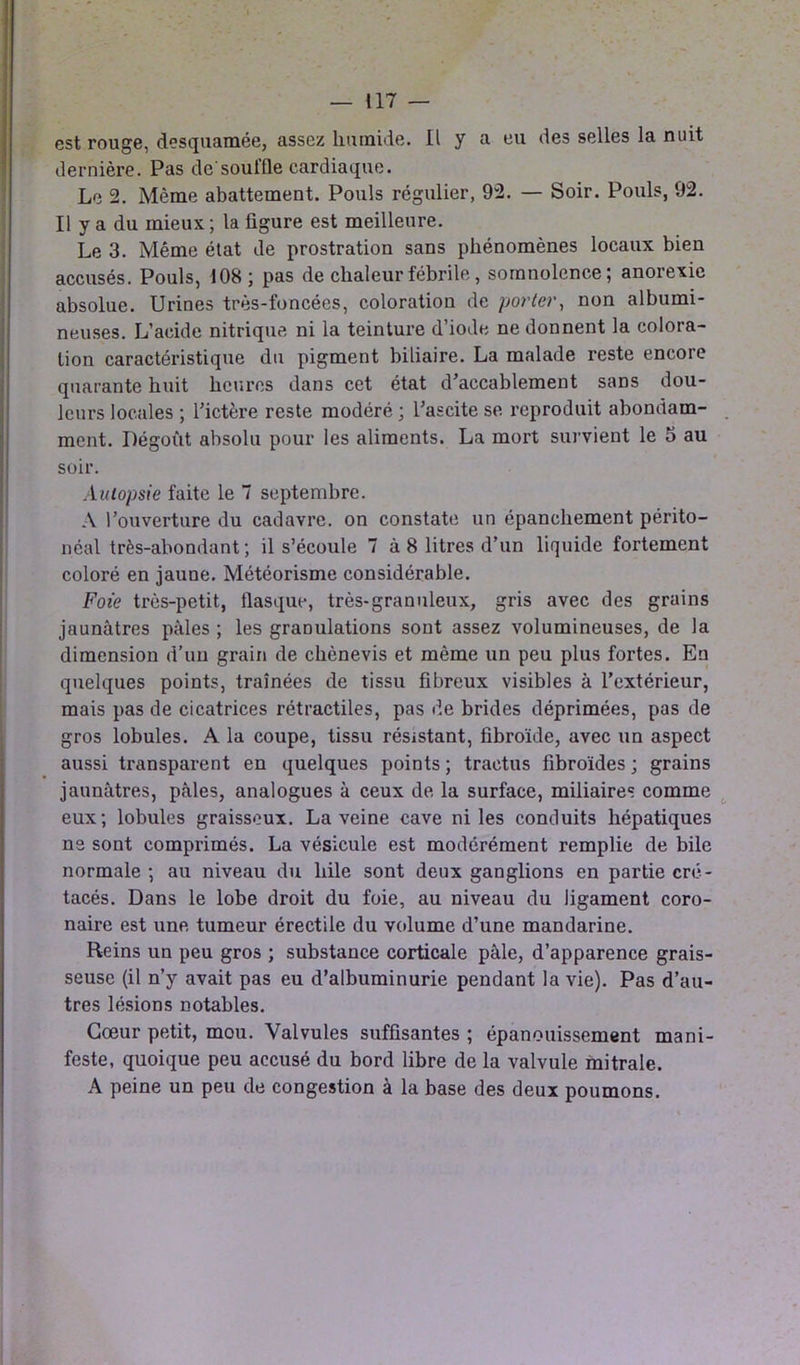 est rouge, desquamée, assez humide. Il y a eu des selles la nuit dernière. Pas de'souffle cardiaque. Le 2. Même abattement. Pouls régulier, 92. — Soir. Pouls, 92. Il y a du mieux ; la figure est meilleure. Le 3. Même état de prostration sans phénomènes locaux bien accusés. Pouls, 108; pas de chaleur fébrile, somnolence; anorexie absolue. Urines très-foncées, coloration de porter, non albumi- neuses. L’acide nitrique ni la teinture d’iode ne donnent la colora- tion caractéristique du pigment biliaire. La malade reste encore quarante huit heures dans cet état d'accablement sans dou- leurs locales ; l'ictère reste modéré ; l'ascite se reproduit abondam- ment. Dégoût absolu pour les aliments. La mort survient le 5 au soir. Autopsie faite le 7 septembre. A l’ouverture du cadavre, on constate un épanchement périto- néal très-abondant; il s’écoule 7 à 8 litres d’un liquide fortement coloré en jaune. Météorisme considérable. Foie très-petit, flasque, très-granuleux, gris avec des grains jaunâtres pâles ; les granulations sont assez volumineuses, de la dimension d’un grain de chènevis et même un peu plus fortes. En quelques points, traînées de tissu fibreux visibles à l’extérieur, mais pas de cicatrices rétractiles, pas de brides déprimées, pas de gros lobules. A la coupe, tissu résistant, fibroïde, avec un aspect aussi transparent en quelques points ; tractus fibroïdes ; grains jaunâtres, pâles, analogues à ceux de la surface, miliaires comme eux; lobules graisseux. La veine cave ni les conduits hépatiques ns sont comprimés. La vésicule est modérément remplie de bile normale ; au niveau du hile sont deux ganglions en partie cré- tacés. Dans le lobe droit du foie, au niveau du ligament coro- naire est une tumeur érectile du volume d’une mandarine. Reins un peu gros ; substance corticale pâle, d’apparence grais- seuse (il n’y avait pas eu d’albuminurie pendant la vie). Pas d’au- tres lésions notables. Cœur petit, mou. Valvules suffisantes ; épanouissement mani- feste, quoique peu accusé du bord libre de la valvule mitrale. A peine un peu de congestion à la base des deux poumons.