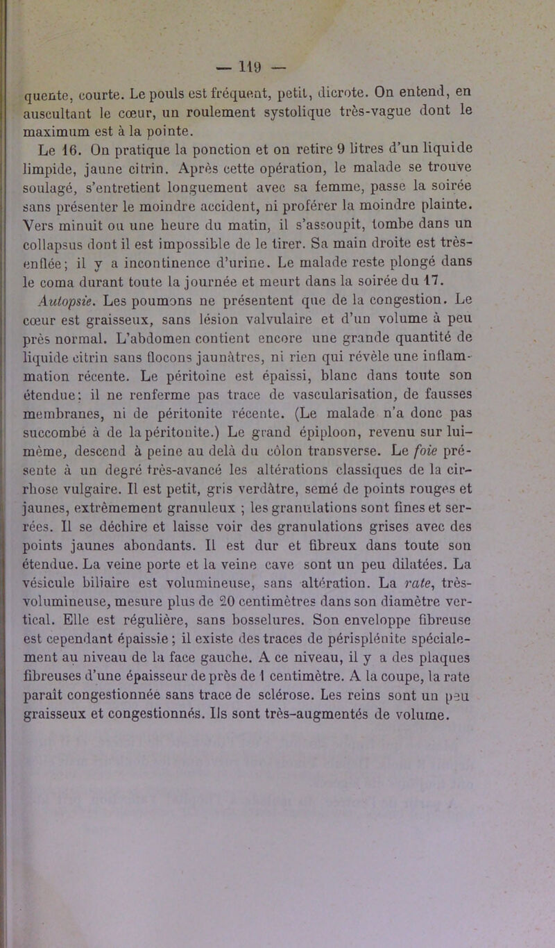 quente, courte. Le pouls est fréquent, petit, dicrote. On entend, en auscultant le cœur, un roulement systolique très-vague dont le maximum est à la pointe. Le 16. On pratique la ponction et on retire 9 litres d’un liquide limpide, jaune citrin. Après cette opération, le malade se trouve soulagé, s’entretient longuement avec sa femme, passe la soirée sans présenter le moindre accident, ni proférer la moindre plainte. Vers minuit ou une heure du matin, il s’assoupit, tombe dans un collapsus dont il est impossible de le tirer. Sa main droite est très- enflée; il y a incontinence d’urine. Le malade reste plongé dans le coma durant toute la journée et meurt dans la soirée du 17. Autopsie. Les poumons ne présentent que de la congestion. Le cœur est graisseux, sans lésion valvulaire et d’un volume à peu près normal. L’abdomen contient encore une grande quantité de liquide citrin sans flocons jaunâtres, ni rien qui révèle une inflam- mation récente. Le péritoine est épaissi, blanc dans toute son étendue; il ne renferme pas trace de vascularisation, de fausses membranes, ni de péritonite récente. (Le malade n’a donc pas succombé à de la péritonite.) Le grand épiploon, revenu sur lui- mème, descend à peine au delà du côlon transverse. Le foie pré- sente à un degré très-avancé les altérations classiques de la cir- rhose vulgaire. Il est petit, gris verdâtre, semé de points rouges et jaunes, extrêmement granuleux ; les granulations sont fines et ser- rées. Il se déchire et laisse voir des granulations grises avec des points jaunes abondants. Il est dur et fibreux dans toute son étendue. La veine porte et la veine cave sont un peu dilatées. La vésicule biliaire est volumineuse, sans altération. La rate, très- volumineuse, mesure plus de 20 centimètres dans son diamètre ver- tical. Elle est régulière, sans bosselures. Son enveloppe fibreuse est cependant épaissie ; il existe des traces de périsplénite spéciale- ment au niveau de la face gauche. A ce niveau, il y a des plaques fibreuses d’une épaisseur de près de I centimètre. A la coupe, la rate paraît congestionnée sans trace de sclérose. Les reins sont un peu graisseux et congestionnés. Us sont très-augmentés de volume.