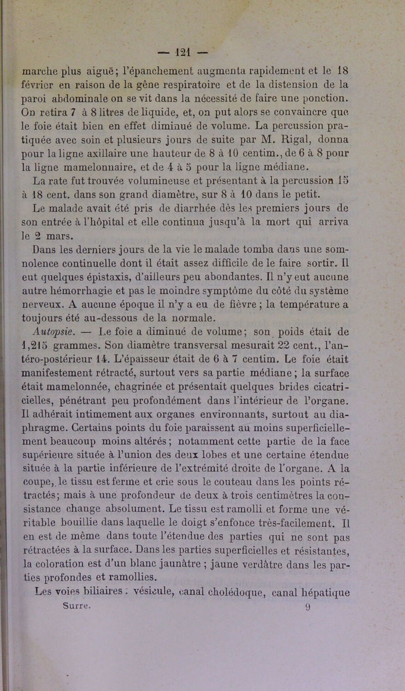 marche plus aiguë; l’épanchement augmenta rapidement et le 18 février en raison de la gène respiratoire et de la distension de la paroi abdominale on se vit dans la nécessité de faire une ponction. On retira 7 à 8 litres de liquide, et, on put alors se convaincre que le foie était bien en effet diminué de volume. La percussion pra- tiquée avec soin et plusieurs jours de suite par M. Rigal, donna pour la ligne axillaire une hauteur de 8 à 10 centim.,de 6 à 8 pour la ligne mamelonnaire, et de 4 à 5 pour la ligne médiane. La rate fut trouvée volumineuse et présentant à la percussion 15 à 18 cent, dans son grand diamètre, sur 8 à 10 dans le petit. Le malade avait été pris de diarrhée dès les premiers jours de son entrée à l’hôpital et elle continua jusqu’à la mort qui arriva le 2 mars. Dans les derniers jours de la vie le malade tomba dans une som- nolence continuelle dont il était assez difficile de le faire sortir. Il eut quelques épistaxis, d’ailleurs peu abondantes. Il n’y eut aucune autre hémorrhagie et pas le moindre symptôme du côté du système nerveux. A aucune époque il n’y a eu de fièvre ; la température a toujours été au-dessous de la normale. Autopsie. — Le foie a diminué de volume ; son poids était de 1,215 grammes. Son diamètre transversal mesurait 22 cent., l’an- téro-postérieur 14. L’épaisseur était de 6 à 7 centim. Le foie était manifestement rétracté, surtout vers sa partie médiane; la surface était mamelonnée, chagrinée et présentait quelques brides cicatri- cielles, pénétrant peu profondément dans l’intérieur de l’organe. Il adhérait intimement aux organes environnants, surtout au dia- phragme. Certains points du foie paraissent au moins superficielle- ment beaucoup moins altérés ; notamment cette partie de la face supérieure située à l’union des deux lobes et une certaine étendue située à la partie inférieure de l’extrémité droite de l’organe. A la coupe,, le tissu est ferme et crie sous le couteau dans les points ré- tractés; mais à une profondeur de deux à trois centimètres la con- sistance change absolument. Le tissu est ramolli et forme une vé- ritable bouillie dans laquelle le doigt s’enfonce très-facilement. Il en est de même dans toute l’étendue des parties qui ne sont pas rétractées à la surface. Dans les parties superficielles et résistantes, la coloration est d’un blanc jaunâtre ; jaune verdâtre dans les par- ties profondes et ramollies. Les voies biliaires . vésicule, canal cholédoque, canal hépatique Surre. 9