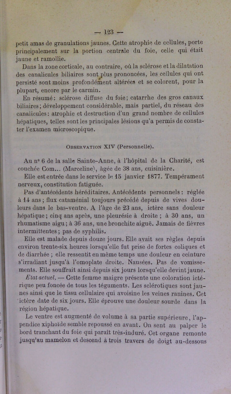 petit amas de granulations jaunes. Cette atrophie de cellules, porte principalement sur la portion centrale du foie, celle qui était jaune et ramollie. Dans la zone corticale, au contraire, où la sclérose et la dilatation des canalicules biliaires sont plus prononcées, les cellules qui ont persisté sont moins profondément altérées et se colorent, pour la plupart, encore par le carmin. En résumé: sclérose diffuse du foie; catarrhe des gros canaux biliaires ; développement considérable, mais partiel, du réseau des canalicules: atrophie et destruction d’un grand nombre de cellules hépatiques, telles sont les principales lésions qu’a permis de consta- ter l’examen microscopique. Observation XIV (Personnelle). Au n° 6 de la salle Sainte-Anne, à l'hôpital de la Charité, est couchée Com... (Marceline), âgée de 38 ans, cuisinière. Elle estentrée dans le service le 15 janvier 1877. Tempérament nerveux, constitution fatiguée. Pas d’antécédents héréditaires. Antécédents personnels : réglée à H ans; flux cataménial toujours précédé depuis de vives dou- leurs dans le bas-ventre. A l’àge de 23 ans, ictère sans douleur hépatique ; cinq ans après, une pleurésie à droite ; à 30 ans, un rhumatisme aigu; à 36 ans, une bronchite aiguë. Jamais de fièvres intermittentes ; pas de syphilis. Elle est malade depuis douze jours. Elle avait ses règles depuis environ trente-six heures lorsqu’elle fut prise de fortes coliques et de diarrhée ; elle ressentit en même temps une douleur en ceinture s’irradiant jusqu’à l’omoplate droite. Nausées. Pas de vomisse- ments. Elle souffrait ainsi depuis six jours lorsqu’elle devint jaune. Etat actuel. — Cette femme maigre présente une coloration icté- rique peu foncée de tous les téguments. Les sclérotiques sont jau- nes ainsi que le tissu cellulaire qui avoisine les veines ranines. Cet ictère date de six jours. Elle éprouve une douleur sourde dans la région hépatique. Le ventre est augmenté de volume à sa partie supérieure, l’ap- pendice xiphoïde semble repoussé en avant, ün sent au palper le bord tranchant du foie qui parait très-induré. Cet organe remonte jusqu’au mamelon et descend à trois travers de doigt au-dessous