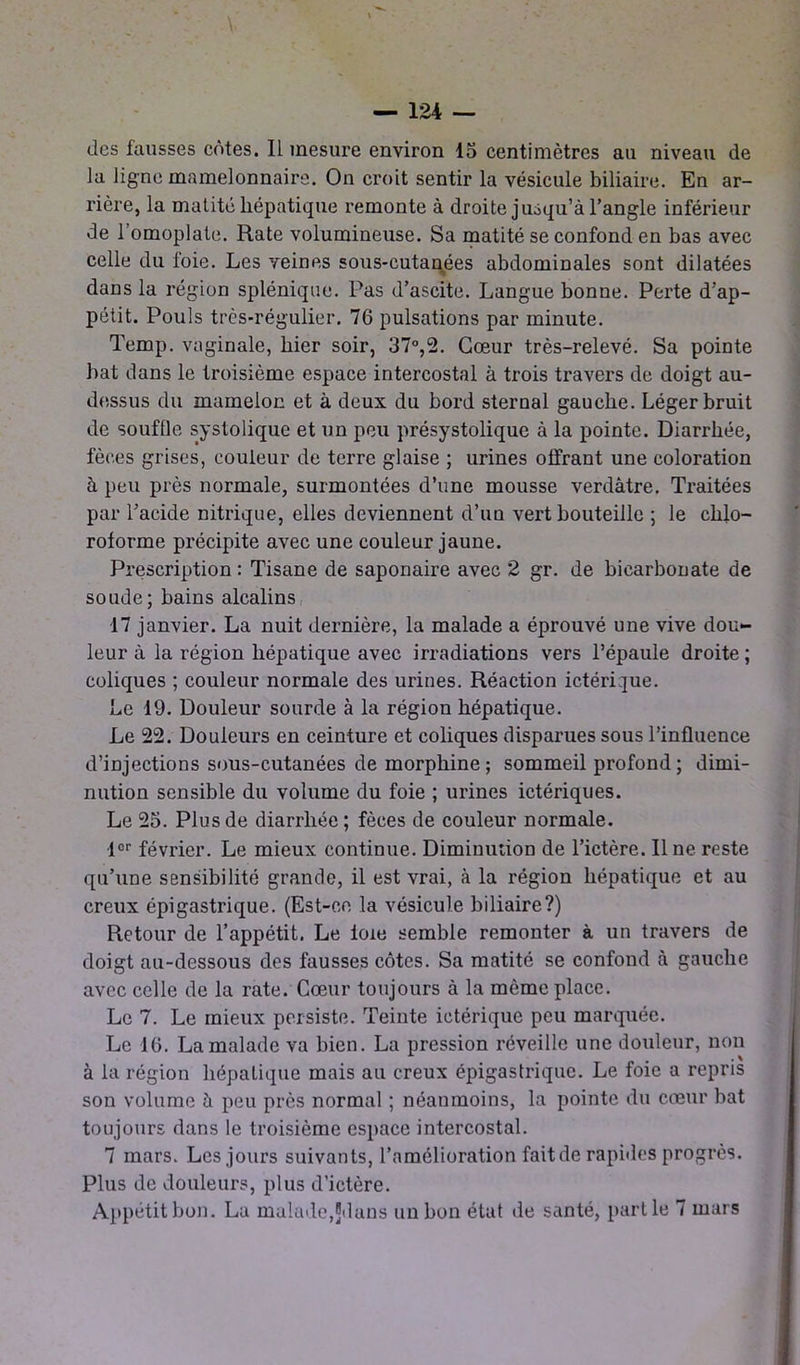 des fausses côtes. Il mesure environ 15 centimètres au niveau de la ligne mamelonnaire. On croit sentir la vésicule biliaire. En ar- rière, la matité hépatique remonte à droite jusqu’à l’angle inférieur de l’omoplate. Rate volumineuse. Sa matité se confond en bas avec celle du ioie. Les veines sous-cutanées abdominales sont dilatées dans la région splénique. Pas d’ascite. Langue bonne. Perte d’ap- pétit. Pouls très-régulier. 76 pulsations par minute. Temp. vaginale, hier soir, 37°,2. Cœur très-relevé. Sa pointe hat dans le troisième espace intercostal à trois travers de doigt au- dessus du mamelon et à deux du bord sternal gauche. Léger bruit de souffle systolique et un peu présystolique à la pointe. Diarrhée, fèces grises, couleur de terre glaise ; urines offrant une coloration à peu près normale, surmontées d’une mousse verdâtre. Traitées par l’acide nitrique, elles deviennent d’un vert bouteille ; le chlo- roforme précipite avec une couleur jaune. Prescription : Tisane de saponaire avec 2 gr. de bicarbonate de soude; bains alcalins 17 janvier. La nuit dernière, la malade a éprouvé une vive dou- leur à la région hépatique avec irradiations vers l’épaule droite ; coliques ; couleur normale des urines. Réaction ictérique. he 19. Douleur sourde à la région hépatique. Le 22. Douleurs en ceinture et coliques disparues sous l’influence d’injections sous-cutanées de morphine; sommeil profond ; dimi- nution sensible du volume du foie ; urines ictériques. Le 25. Plus de diarrhée; fèces de couleur normale. ■l°r février. Le mieux continue. Diminution de l’ictère. Il ne reste qu’une sensibilité grande, il est vrai, à la région hépatique et au creux épigastrique. (Est-ce la vésicule biliaire?) Retour de l’appétit. Le foie semble remonter à un travers de doigt au-dessous des fausses côtes. Sa matité se confond à gauche avec celle de la rate. Cœur toujours à la même place. Le 7. Le mieux persiste. Teinte ictérique peu marquée. Le 16. La malade va bien. La pression réveille une douleur, non à la région hépatique mais au creux épigastrique. Le foie a repris son volume à peu près normal ; néanmoins, la pointe du cœur bat toujours dans le troisième espace intercostal. 7 mars. Les jours suivants, l’amélioration fait de rapides progrès. Plus de douleurs, plus d’ictère. Appétit bon. La malade,Jdans un bon état de santé, partie 7 mars