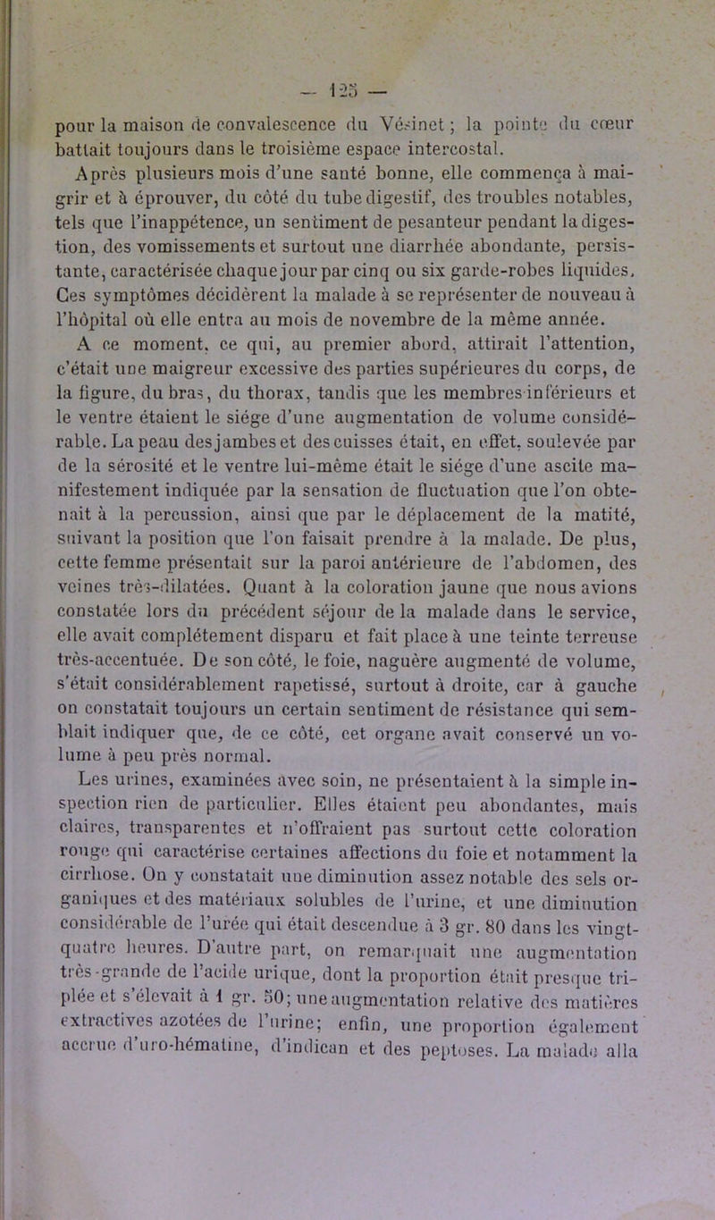 pour la maison de convalescence du Vésinet ; la pointe du cœur battait toujours dans le troisième espace intercostal. Après plusieurs mois d’une santé bonne, elle commença à mai- grir et à éprouver, du côté du tube digestif, des troubles notables, tels que l’inappétence, un sentiment de pesanteur pendant la diges- tion, des vomissements et surtout une diarrhée abondante, persis- tante, caractérisée chaque jour par cinq ou six garde-robes liquides. Ces symptômes décidèrent la malade à se représenter de nouveau à l’hôpital où elle entra au mois de novembre de la même année. A ce moment, ce qui, au premier abord, attirait l’attention, c’était une maigreur excessive des parties supérieures du corps, de la figure, du bras, du thorax, tandis que les membres inférieurs et le ventre étaient le siège d’une augmentation de volume considé- rable. La peau des jambes et des cuisses était, en effet, soulevée par de la sérosité et le ventre lui-mème était le siège d’une ascite ma- nifestement indiquée par la sensation de fluctuation que l’on obte- nait à la percussion, ainsi que par le déplacement de la matité, suivant la position que l’on faisait prendre à la malade. De plus, cette femme présentait sur la paroi antérieure de l’abdomen, des veines très-dilatées. Quant à la coloration jaune que nous avions constatée lors du précédent séjour de la malade dans le service, elle avait complètement disparu et fait place à une teinte terreuse très-accentuée. De son côté, le foie, naguère augmenté de volume, s'était considérablement rapetissé, surtout à droite, car à gauche on constatait toujours un certain sentiment de résistance qui sem- blait indiquer que, de ce côté, cet organe avait conservé un vo- lume à peu près normal. Les urines, examinées avec soin, ne présentaient h la simple in- spection rien de particulier. Elles étaient peu abondantes, mais claires, transparentes et n’offraient pas surtout cette coloration rouge qui caractérise certaines affections du foie et notamment la cirrhose. On y constatait une diminution assez notable des sels or- ganiques et des matériaux solubles de l’iirine, et une diminution considérable de l’urée qui était descendue à 3 gr. 80 dans les vingt- quatre heures. D autre part, on remarquait une augmentation très-grande de 1 acide urique, dont la proportion était presque tri- plée et s élevait à 1 gr. 50; une augmentation relative des matières extractives azotées de 1 urine; enfin, une proportion également accrue d uro-hémaline, d indican et des peptoses. La malade alla