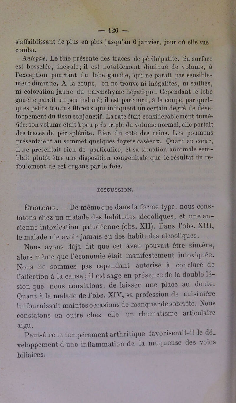 s’affaiblissant de plus en plus jusqu’au 6 janvier, jour où elle suc- comba. Autopsie. Le foie présente des traces de périhépatite. Sa surface est bosselée, inégale; il est notablement diminué de volume, à l’exception pourtant du lobe gauche, qui ne paraît pas sensible- ment diminué. A la coupe, on ne trouve ni inégalités, ni saillies, ni coloration jaune du parenchyme hépatique. Cependant le lobe gauche paraît un peu induré; il est parcouru, à la coupe, par quel- ques petits tractus fibreux qui indiquent un certain degré de déve- loppement du tissu conjonctif. La rate était considérablement tumé- uée; son volume était à peu près triple du volume normal, elle portait des traces de périsplénite. Rien du côté des reins. Les poumons présentaient au sommet quelques foyers caséeux. Quant au cœur, il ne présentait rien de particulier, et sa situation anormale sem- blait plutôt être une disposition congénitale que le résultat du re- foulement de cet organe par le foie. DISCUSSION. Étiologie. — De même que dans la forme type, nous cons- tatons chez un malade des habitudes alcooliques, et une an- cienne intoxication paludéenne (obs. XII). Dans l’obs. XIII, le malade nie avoir jamais eu des habitudes alcooliques. Nous avons déjà dit que cet aveu pouvait être sincère, alors même que l’économie était manifestement intoxiquée. Nous ne sommes pas cependant autorisé à conclure de l’affection à la cause ; il est sage en présence de la double lé- sion que nous constatons, de laisser une place au doute. Quant à la malade de l’obs. XIV, sa profession de cuisinière luifournissait maintes occasions de manquer de sobriété, hous constatons en outre chez elle un rhumatisme articulaire aigu. Peut-être le tempérament arthritique favoriserait-il le dé_ veloppement d’une inflammation de la muqueuse des voies biliaires.