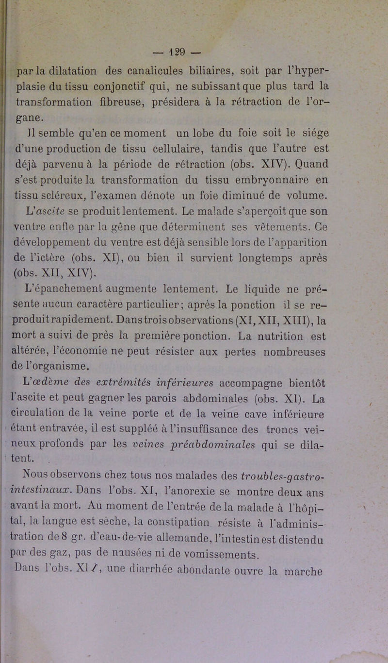 par la dilatation des canalicules biliaires, soit par l’hyper- plasie du tissu conjonctif qui, ne subissant que plus tard la transformation fibreuse, présidera à la rétraction de l’or- gane. Il semble qu’en ce moment un lobe du foie soit le siège d’une production de tissu cellulaire, tandis que l’autre est déjà parvenu à la période de rétraction (obs. XIY). Quand s’est produite la transformation du tissu embryonnaire en tissu scléreux, l’examen dénote un foie diminué de volume. L'ascite se produit lentement. Le malade s’aperçoit que son ventre enfle par la gène que déterminent ses vêtements. Ce développement du ventre est déjà sensible lors de l’apparition de l’ictère (obs. XI), ou bien il survient longtemps après (obs. XII, XIV). L’épanchement augmente lentement. Le liquide ne pré- sente aucun caractère particulier; après la ponction il se re- produit rapidement. Dans trois observations (XI, XII, XIII), la mort a suivi de près la première ponction. La nutrition est altérée, l’économie ne peut résister aux pertes nombreuses de l’organisme. L'œdème des extrémités inférieures accompagne bientôt l'ascite et peut gagner les parois abdominales (obs. XI). La circulation de la veine porte et de la veine cave inférieure étant entravée, il est suppléé à l’insuffisance des troncs vei- neux profonds par les veines préabdominales qui se dila- tent. Nous observons chez tous nos malades des troubles-gastro- intestinaux. Dans l’obs. XI, l’anorexie se montre deux ans avant la mort. Au moment de l’entrée delà malade à l'hôpi- tal, la langue est sèche, la constipation résiste à l'adminis- tration de 8 gr. d’eau-de-vie allemande, l’intestin est distendu par des gaz, pas de nausées ni de vomissements. Daus 1 obs. XI /, une diarrhée abondante ouvre la marche