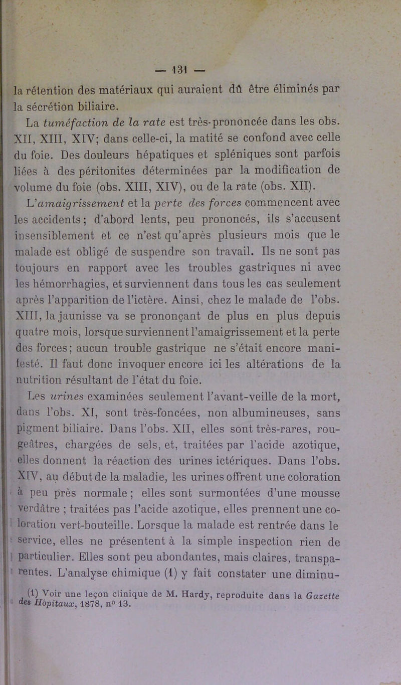 la rétention des matériaux qui auraient dû être éliminés par la sécrétion biliaire. La tuméfaction de la rate est très-prononcée dans les obs. XII, XIII, XIV; dans celle-ci, la matité se confond avec celle du foie. Des douleurs hépatiques et spléniques sont parfois liées à des péritonites déterminées par la modification de volume du foie (obs. XIII, XIV), ou de la rate (obs. XII). L'amaigrissement et la perte des forces commencent avec les accidents ; d’abord lents, peu prononcés, ils s’accusent insensiblement et ce n’est qu’après plusieurs mois que le malade est obligé de suspendre son travail. Ils ne sont pas toujours en rapport avec les troubles gastriques ni avec les hémorrhagies, et surviennent dans tous les cas seulement après l’apparition de l’ictère. Ainsi, chez le malade de l’obs. XIII, la jaunisse va se prononçant de plus en plus depuis quatre mois, lorsque surviennent l’amaigrissement et la perte des forces; aucun trouble gastrique ne s’était encore rnani- testé. Il faut donc invoquer encore ici les altérations de la nutrition résultant de l'état du foie. Les urines examinées seulement l’avant-veille de la mort, dans l’obs. XI, sont très-foncées, non albumineuses, sans pigment biliaire. Dans l’obs. XII, elles sont très-rares, rou- geâtres, chargées de sels, et, traitées par l'acide azotique, elles donnent la réaction des urines ictériques. Dans l’obs. XIV, au début de la maladie, les urines offrent une coloration à peu près normale ; elles sont surmontées d’une mousse verdâtre ; traitées pas l’acide azotique, elles prennent une co- loration vert-bouteille. Lorsque la malade est rentrée dans le service, elles ne présentent à la simple inspection rien de particulier. Elles sont peu abondantes, mais claires, transpa- rentes. L’analyse chimique (1) y fait constater une diminu- (1) Voir une leçon clinique de M. Hardy, reproduite dans la Gazette des Hôpitaux, 1878, n° 13.