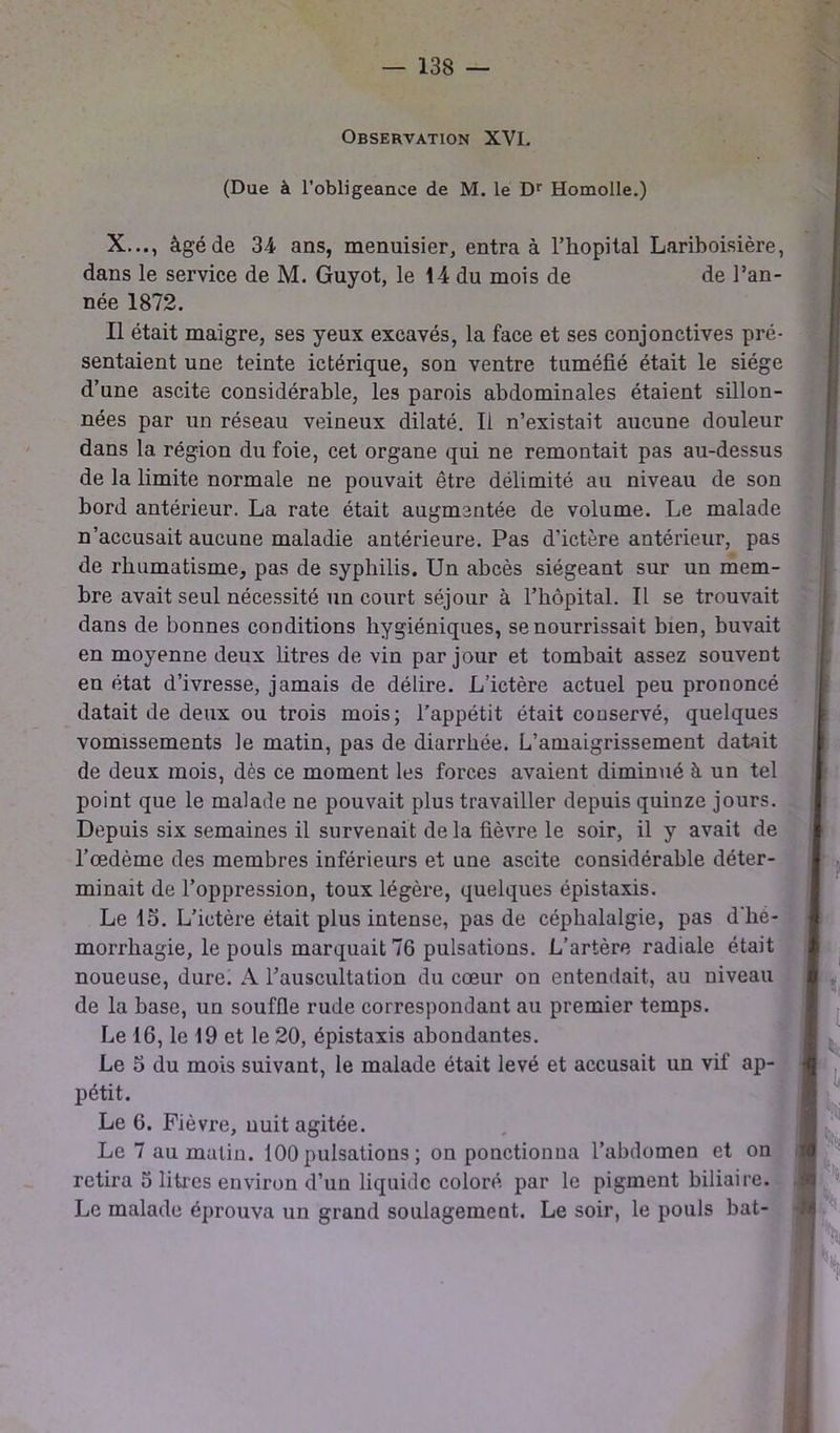 Observation XVI. (Due à l’obligeance de M. le Dr Homolle.) X..., âgé de 34- ans, menuisier, entra à l’hôpital Lariboisière, dans le service de M. Guyot, le 14 du mois de de l’an- née 1872. Il était maigre, ses yeux excavés, la face et ses conjonctives pré- sentaient une teinte ictérique, son ventre tuméfié était le siège d’une ascite considérable, les parois abdominales étaient sillon- nées par un réseau veineux dilaté. Il n’existait aucune douleur dans la région du foie, cet organe qui ne remontait pas au-dessus de la limite normale ne pouvait être délimité au niveau de son bord antérieur. La rate était augmentée de volume. Le malade n’accusait aucune maladie antérieure. Pas d’ictère antérieur, pas de rhumatisme, pas de syphilis. Un abcès siégeant sur un mem- bre avait seul nécessité un court séjour à l’hôpital. Il se trouvait dans de bonnes conditions hygiéniques, se nourrissait bien, buvait en moyenne deux litres de vin par jour et tombait assez souvent en état d’ivresse, jamais de délire. L’ictère actuel peu prononcé datait de deux ou trois mois; l’appétit était conservé, quelques vomissements le matin, pas de diarrhée. L’amaigrissement datait de deux mois, dès ce moment les forces avaient diminué à un tel point que le malade ne pouvait plus travailler depuis quinze jours. Depuis six semaines il survenait de la fièvre le soir, il y avait de 1’œdôme des membres inférieurs et une ascite considérable déter- minait de l’oppression, toux légère, quelques épistaxis. Le 15. L’ictère était plus intense, pas de céphalalgie, pas d'hé- morrhagie, le pouls marquait 76 pulsations. L’artère radiale était noueuse, dure. A rauscultation du cœur on entendait, au niveau de la base, un souffle rude correspondant au premier temps. Le 16, le 19 et le 20, épistaxis abondantes. Le 5 du mois suivant, le malade était levé et accusait un vif ap- pétit. Le 6. Fièvre, nuit agitée. Le 7 au matin. 100 pulsations ; on ponctionna l’abdomen et on retira 5 litres environ d’un liquide coloré par le pigment biliaire. Le malade éprouva un grand soulagement. Le soir, le pouls bat-