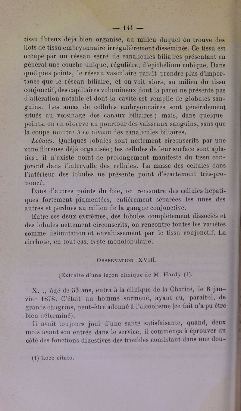 tissu fibreux déjà bien organisé, au milieu duquel on trouve des îlots de tissu embryonnaire irrégulièrement disséminés. Ce tissu est occupé par un réseau serré de canalicules biliaires présentant en général une couche unique, régulière, d’épithélium cubique. Dans quelques points, le réseau vasculaire paraît prendre plus d’impor- tance que le réseau biliaire, et on voit alors, au milieu du tissu conjonctif, des capillaires volumineux dont la paroi ne présente pas d’altération notable et dont la cavité est remplie de globules san- guins. Les amas de cellules embryonnaires sont généralement situés au voisinage des canaux biliaires ; mais, dans quelque points, on en observe au pourtour des vaisseaux sanguins, sans que la coupe montre à ce niveau des canalicules biliaires. Lobules. Quelques lobules sont nettement circonscrits par une zone fibreuse déjà organisée; les cellules de leur surface sont apla- ties; il n’existe point de prolongement manifeste du tissu con- jonctif dans l’intervalle des cellules. La masse des cellules dans l’intérieur des lobules ne présente point d’écartement très-pro- noncé. Dans d’autres points du foie, on rencontre des cellules hépati- ques fortement pigmentées, entièrement séparées les unes des autres et perdues au milieu de la gangue conjonctive. Entre ces deux extrêmes, des lobules complètement dissociés et des lobules nettement circonscrits, on rencontre toutes les variétés comme délimitation et envahissement par le tissu conjonctif. La cirrhose, en tout cas, reste monolobulaire. Observation XV11I. (Extraite d’une leçon clinique de M. Hardy (I). X. ., âgé de 53 ans, entra à la clinique de la Charité, le 8 jan- vier 1878. C’était un homme surmené, ayant eu, paraît-il, de grands chagrins, peut-être adonné à l’alcoolisme (ce lait n a pu être bien déterminé). Ii avait toujours joui d’une santé satisfaisante, quand, deux mois avant son entrée dans le service, il commença à éprouver du côté des fonctions digestives îles troubles consistant dans une dou- (1) Loco citato.