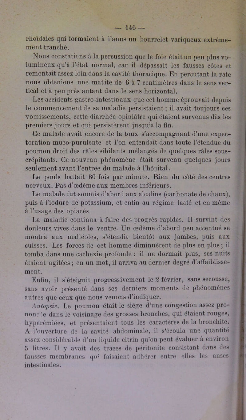 rhoïdales qui formaient à l’anus un bourrelet variqueux extrême- ment tranché. Nous constations à la percussion que le foie était un peu plus vo- lumineux qu’à l’état normal, car il dépassait les fausses côtes et remontait assez loin dans la cavité thoracique. En percutant la rate nous obtenions une matité de 6 à 7 centimètres dans le sens ver- tical et à peu près autant dans le sens horizontal. Les accidents gastro-intestinaux que cet homme éprouvait depuis le commencement de sa maladie persistaient ; il avait toujours ces vomissements, cette diarrhée opiniâtre qui étaient survenus dès les premiers jours et qui persistèrent jusqu’à la fin. Ce malade avait encore de la toux s’accompagnant d’une expec- toration muco-purulente et l’on entendait dans toute l’étendue du poumon droit des râles sibilants mélangés de quelques râles sous- crépitants. Ce nouveau phénomène était survenu quelques jours seulement avant l’entrée du malade à l’hôpital. Le pouls battait 80 fois par minute. Rien du côté des centres nerveux. Pas d’œdème aux membres inférieurs. Le malade fut soumis d’abord aux alcalins (carbonate de chaux), puis à l’iodure de potassium, et enfin au régime lacté et en même à l’usage des opiacés. La maladie continua à faire des progrès rapides. Il survint des douleurs vives dans le ventre. Un œdème d’abord peu accentué se montra aux malléoles, s’étendit bientôt aux jambes, puis aux cuisses. Les forces de cet homme diminuèrent de plus en plus; il tomba dans une cachexie profonde ; il ne dormait plus, ses nuits étaient agitées ; en un mot, il arriva au dernier degré d’affaiblisse- ment. Enfin, il s’éteignit progressivement le 2 février, sans secousse, sans avoir présenté dans ses derniers moments de phénomènes autres que ceux que nous venons d’indiquer. Autopsie. Le poumon était le siège d’une congestion assez pro- nono'e dans le voisinage des grosses bronches, qui étaient rouges, hyperémiées, et présentaient tous les caractères de la bronchite. A l’ouverture de la cavité abdominale, il s’écoula une quantité assez considérable d’un liquide citrin qu’on peut évaluer à environ 5 litres. Il y avait des traces de péritonite consistant dans des fausses membranes qm faisaient adhérer entre elles les anses intestinales.