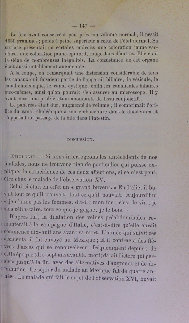 Le foie avait conservé à peu près son volume normal ; il pesait 16o0 grammes ; poids à peine supérieur à celui de l’état normal. Sa surface présentait en certains endroits une coloration jaune ver- dâtre. dite coloration jaune-épinard, rouge dans d’autres. Elle était le siège de nombreuses inégalités. La consistauce de cet organe était aussi notablement augmentée. A la coupe, on remarquait une distension considérable de tous les canaux qui faisaient partie de l’appareil biliaire, la vésicule, le canal cholédoque, le canal cystique. enfin les canalicules biliaires eux-mêmes, ainsi qu’on pouvait s’en assurer au microscope. Il y avait aussi une prolifération abondante de tissu conjonctif. Le pancréas était dur, augmenté de volume ; il comprimait l’ori- fice du canal cholédoque à son embouchure dans le duodénum et s’opposait au passage de la bile dans l’intestin. DiscussioN. Etiologie. — Si nous interrogeons les antécédents de nos malades, nous ne trouvons rien de particulier qui puisse ex- pliquer la coïncidence de ces deux affections, si ce n’est peut- être chez le malade de l’observation XV. Celui-ci était en effet un « grand buveur. » En Italie, il bu- vait tout ce qu’il trouvait, tout ce qu’il pouvait. Aujourd’hui « je n’aime pas les femmes, dit-il ; mon fort, c’est le vin ; je • suis célibataire, tout ce que je gagne, je le bois. » D’après lui, la dilatation des veines préabdominales re- monterait à la campagne d’Italie, c’est-à-dire qu’elle aurait commencé dix-huit ans avant sa mort. L’année qui suivit ces accidents, il fut envoyé au Mexique ; là il contracta des fiè- vres d’accès qui se renouvelèrent fréquemment depuis ; de cette époque (dix-sept ansavantla mort) datait l’ictère qui per- - sista jusqu’à la fin, avec des alternatives d’augment et de di- minution. Le séjour du malade au Mexique fut de quatre an- nées. Le malade qui fait le sujet de l’observation XVI, buvait