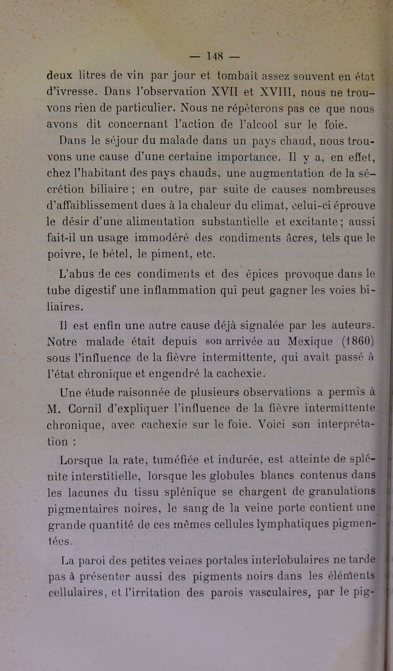 \ deux litres de vin par jour et tombait assez souvent en état d’ivresse. Dans l’observation XVII et XVIII, nous ne trou- vons rien de particulier. Nous ne répéterons pas ce que nous avons dit concernant l’action de l’alcool sur le foie. Dans le séjour du malade dans un pays chaud, nous trou- vons une cause d’une certaine importance. Il y a, en effet, chez l’habitant des pays chauds, une augmentation de la sé- crétion biliaire ; en outre, par suite de causes nombreuses d’affaiblissement dues à la chaleur du climat, celui-ci éprouve le désir d’une alimentation substantielle et excitante; aussi fait-il un usage immodéré des condiments âcres, tels que le poivre, le bétel, le piment, etc. L’abus de ces condiments et des épices provoque dans le tube digestif une inflammation qui peut gagner les voies bi- liaires. Il est enfin une autre cause déjà signalée par les auteurs. Notre malade était depuis son arrivée au Mexique (1860) sous l’influence de la fièvre intermittente, qui avait passé à l’état chronique et engendré la cachexie. Une étude raisonnée de plusieurs observations a permis à M. Gornil d’expliquer l’influence de la fièvre intermittente chronique, avec cachexie sur le foie. Voici son interpréta- tion : Lorsque la rate, tuméfiée et indurée, est atteinte de splé- nite interstitielle, lorsque les globules blancs contenus dans les lacunes du tissu splénique se chargent de granulations pigmentaires noires, le sang de la veine porte contient une grande quantité de ces mêmes cellules lymphatiques pigmen- tées. La paroi des petites veines portales interlobulaires ne tarde pas à présenter aussi des pigments noirs dans les éléments cellulaires, et l’irritation des parois vasculaires, par le pig-