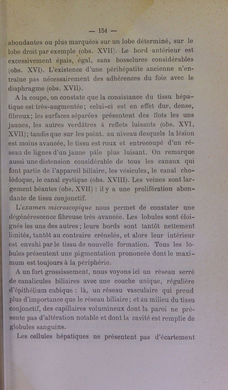 abondantes ou plus marquées sur un lobe déterminé, sur le lobe droit par exemple (obs. XVII). Le bord antérieur est excessivement épais, égal, sans bosselures considérables (obs. XVI). L’existence d’une périhépatite ancienne n’en- traîne pas nécessairement des adhérences du foie avec le diaphragme (obs. XVII). A la coupe, on constate que la consiscance du tissu hépa- tique est très-augmentée ; celui-ci est en effet dur, dense, fibreux; les surfaces séparées présentent des îlots les uns jaunes, les autres verdâtres à reflets luisants (obs. XVI, XVII); tandis que sur les point, au niveau desquels la lésion est moins avancée, le tissu est roux et entrecoupé d’un ré- seau de lignes d’un jaune pâle plus luisant. On remarque aussi une distension considérable de tous les canaux qui font partie de l’appareil biliaire, les vésicules, le canal cho- lédoque, le canal cystique (obs. XVIII). Les veines sont lar- gement béantes (obs. XVII) : il y a une prolifération abon- dante de tissu conjonctif. Vexamen microscopique nous permet de constater une dégénérescence fibreuse très avancée. Les lobules sont éloi- gnés les uns des autres ; leurs bords sont tantôt nettement limités, tantôt au contraire crénelés, et alors leur intérieur est envahi par le tissu de nouvelle formation. Tous les lo- bules présentent une pigmentation prononcée dont le maxi- mum est toujours à la périphérie. A un fort grossissement, nous voyons ici un réseau serré de canalicules biliaires avec une couche unique, régulière d’épithélium cubique : là, un réseau vasculaire qui prend plus d’importance que le réseau biliaire ; et au milieu du tissu conjonctif, des capillaires volumineux dont la paroi ne pré- sente pas d’altération notable et dont la cavité est remplie de globules sanguins. Les cellules hépatiques ne présentent pas d’écartement