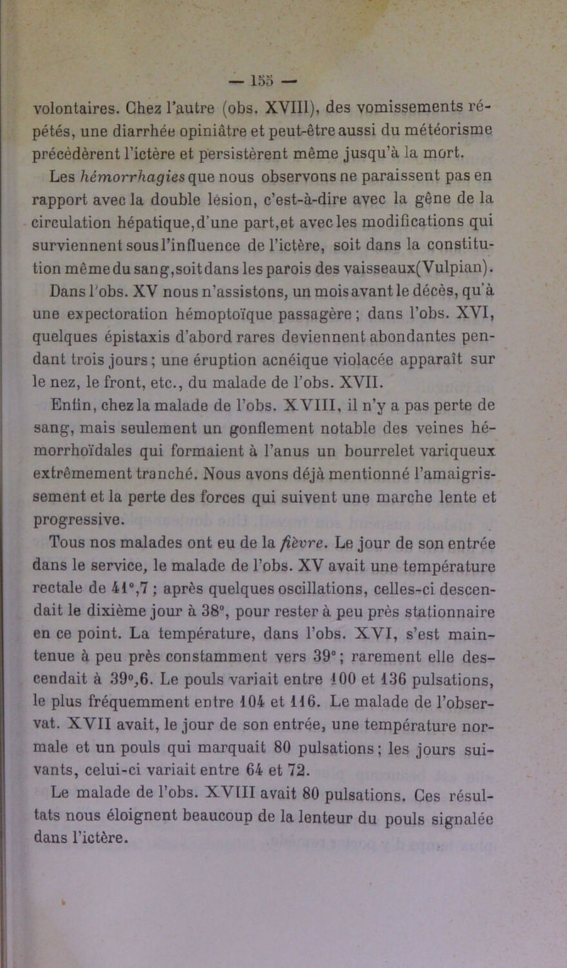 volontaires. Chez l’autre (obs. XVIII), des vomissements ré- pétés, une diarrhée opiniâtre et peut-être aussi du météorisme précédèrent l’ictère et persistèrent même jusqu’à la mort. Les hémorrhagies que nous observons ne paraissent pas en rapport avec la double lésion, c’est-à-dire avec la gêne de la circulation hépatique,d’une part,et avec les modifications qui surviennent sous l’influence de l’ictère, soit dans la constitu- tion même du sang,soit dans les parois des vaisseaux(Vulpian). Dans l'obs. XV nous n’assistons, un mois avant le décès, qu’à une expectoration hémoptoïque passagère; dans l’obs. XVI, quelques épistaxis d’abord rares deviennent abondantes pen- dant trois jours ; une éruption acnéique violacée apparaît sur le nez, le front, etc., du malade de l’obs. XVII. Enlin, chez la malade de l’obs. XVIII, il n’y a pas perte de sang, mais seulement un gonflement notable des veines hé- morrhoïdales qui formaient à l’anus un bourrelet variqueux extrêmement tranché. Nous avons déjà mentionné l’amaigris- sement et la perte des forces qui suivent une marche lente et progressive. Tous nos malades ont eu de la fièvre. Le jour de son entrée dans le service, le malade de l’obs. XV avait une température rectale de 41°,7 ; après quelques oscillations, celles-ci descen- dait le dixième jour à 38°, pour rester à peu près stationnaire en ce point. La température, dans l’obs. XVI, s’est main- tenue à peu près constamment vers 39°; rarement elle des- cendait à 39°,6. Le pouls variait entre 100 et 136 pulsations, le plus fréquemment entre 104 et 116. Le malade de l’obser- vât. XVII avait, le jour de son entrée, une température nor- male et un pouls qui marquait 80 pulsations ; les jours sui- vants, celui-ci variait entre 64 et 72. Le malade de l’obs. XVIII avait 80 pulsations. Ces résul- tats nous éloignent beaucoup de la lenteur du pouls signalée dans l’ictère.