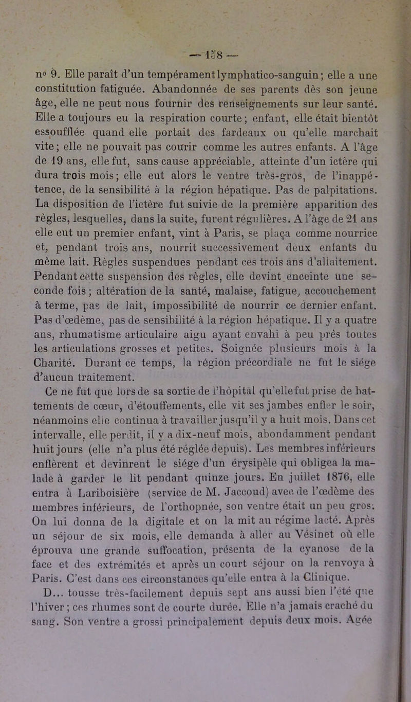 n° 9. Elle paraît d’un tempérament lymphatico-sanguin; elle a une constitution fatiguée. Abandonnée de ses parents dès son jeune âge, elle ne peut nous fournir des renseignements sur leur santé. Elle a toujours eu la respiration courte; enfant, elle était bientôt essoufflée quand elle portait des fardeaux ou qu’elle marchait vite ; elle ne pouvait pas courir comme les autres enfants. A l’âge de 19 ans, elle fut, sans cause appréciable, atteinte d’un ictère qui dura trois mois ; elle eut alors le ventre très-gros, de l’inappé- tence, de la sensibilité à la région hépatique. Pas de palpitations. La disposition de l’ictère fut suivie de la première apparition des règles, lesquelles, dans la suite, furent régulières. A l’âge de 21 ans elle eut un premier enfant, vint à Paris, se plaça comme nourrice et, pendant trois ans, nourrit successivement deux enfants du même lait. Règles suspendues pendant ces trois ans d’allaitement. Pendant cette suspension des règles, elle devint enceinte une se- conde fois; altération delà santé, malaise, fatigue, accouchement à terme, pas de lait, impossibilité de nourrir ce dernier enfant. Pas d’œdème, pas de sensibilité à la région hépatique. Il y a quatre ans, rhumatisme articulaire aigu ayant envahi à peu près toutes les articulations grosses et petites. Soignée plusieurs mois à la Charité. Durant ce temps, la région précordiale ne fut le siège d’aucun traitement. Ce ne fut que lors de sa sortie de l’hôpital qu'elle fut prise de bat- tements de cœur, d’étouffements, elle vit ses jambes enfler le soir, néanmoins elle continua à travailler jusqu’il y a huit mois. Dans cet intervalle, elle perdit, il y a dix-neuf mois, abondamment pendant huit jours (elle n’a plus été réglée depuis). Les membres inférieurs enflèrent et devinrent le siège d’un érysipèle qui obligea la ma- lade à garder le lit pendant quinze jours. En juillet 1876, elle entra à Lariboisière (service de M. Jaccoud) avec de l’œdème des membres inférieurs, de l’orthopnée, son ventre était un peu gros; On lui donna de la digitale et on la mit au régime lacté. Après un séjour de six mois, elle demanda à aller au Vésinet où elle éprouva une grande suffocation, présenta de la cyanose de la face et des extrémités et après un court séjour on la renvoya à Paris. C’est dans ces circonstances qu’elle entra à la Clinique. D... tousse très-facilement depuis sept ans aussi bien l’été que l’hiver ; ces rhumes sont de courte durée. Elle n’a jamais craché du sang. Son ventre a grossi principalement depuis deux mois. Agée