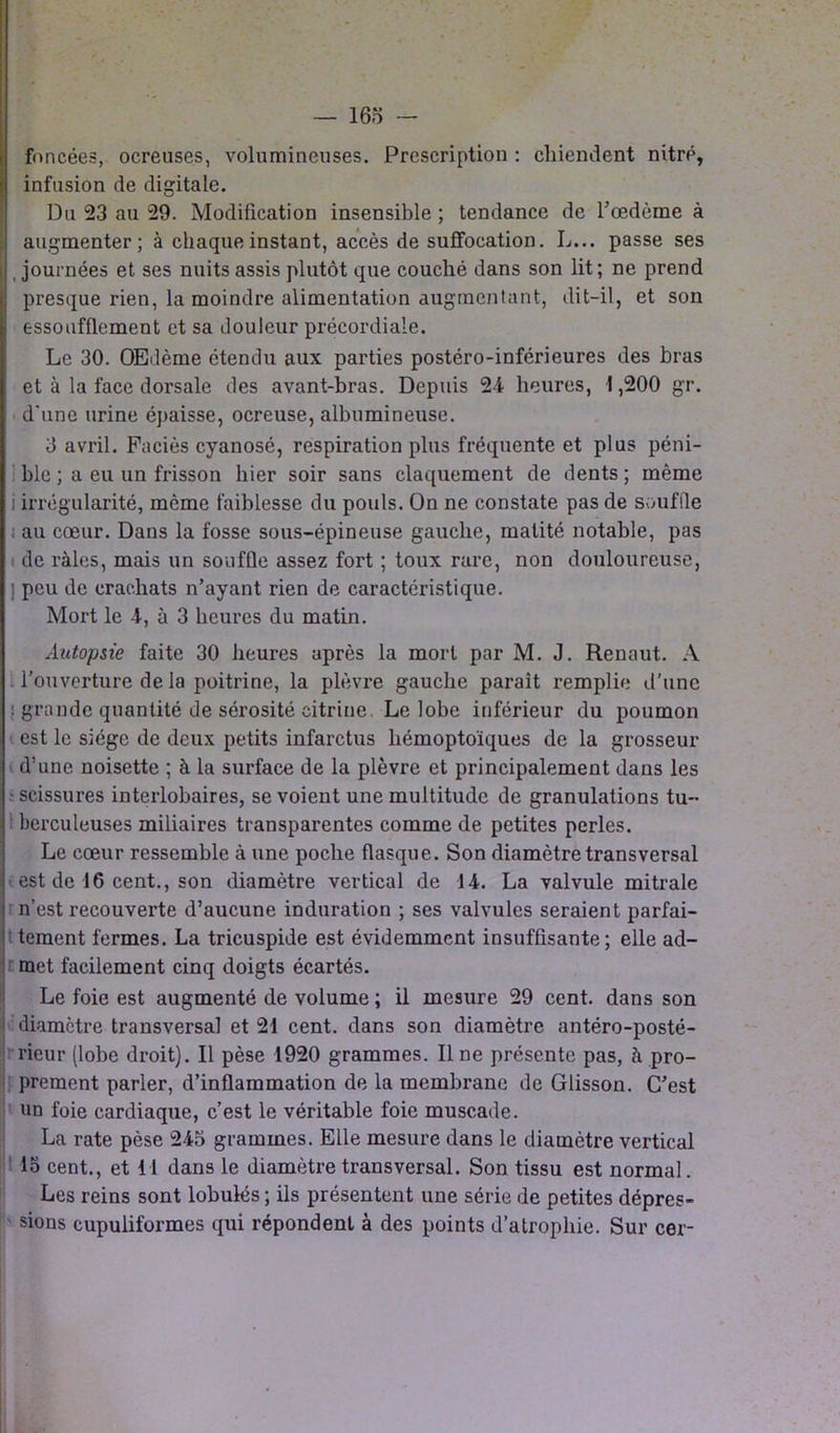 foncées, ocreuses, volumineuses. Prescription : chiendent nitré, infusion de digitale. Du 23 au 29. Modification insensible ; tendance de l'oedème à augmenter; à chaque instant, accès de suffocation. L... passe ses , journées et ses nuits assis plutôt que couché dans son lit; ne prend presque rien, la moindre alimentation augmentant, dit-il, et son ! essoufflement et sa douleur précordiale. Le 30. OEdème étendu aux parties postéro-inférieures des bras et à la face dorsale des avant-bras. Depuis 24 heures, 1,200 gr. d'une urine épaisse, ocreuse, albumineuse. 3 avril. Faciès cyanosé, respiration plus fréquente et plus péni- ble ; a eu un frisson hier soir sans claquement de dents ; même i irrégularité, même faiblesse du pouls. On ne constate pas de souffle : au cœur. Dans la fosse sous-épineuse gauche, matité notable, pas de râles, mais un souffle assez fort ; toux rare, non douloureuse, ] peu de crachats n’ayant rien de caractéristique. Mort le 4, à 3 heures du matin. Autopsie faite 30 heures après la mort par M. J. Renaut. A l’ouverture de la poitrine, la plèvre gauche parait remplie d’une : grande quantité de sérosité citrine. Le lobe inférieur du poumon est le siège de deux petits infarctus hémoptoïques de la grosseur d’une noisette ; à la surface de la plèvre et principalement dans les ■ scissures interlobaires, se voient une multitude de granulations tu- berculeuses miliaires transparentes comme de petites perles. Le cœur ressemble à une poche flasque. Son diamètre transversal est de 16 cent., son diamètre vertical de 14. La valvule mitrale n’est recouverte d’aucune induration ; ses valvules seraient parfai- tement fermes. La tricuspide est évidemment insuffisante; elle ad- met facilement cinq doigts écartés. Le foie est augmenté de volume ; il mesure 29 cent, dans son diamètre transversal et 21 cent, dans son diamètre antéro-posté- rieur (lobe droit). Il pèse 1920 grammes. Une présente pas, à pro- prement parler, d’inflammation de la membrane de Glisson. C’est un foie cardiaque, c’est le véritable foie muscade. La rate pèse 245 grammes. Elle mesure dans le diamètre vertical 15 cent., et 11 dans le diamètre transversal. Son tissu est normal. Les reins sont lobulés ; ils présentent une série de petites dépres- sions cupuliformes qui répondent à des points d’atrophie. Sur cer-