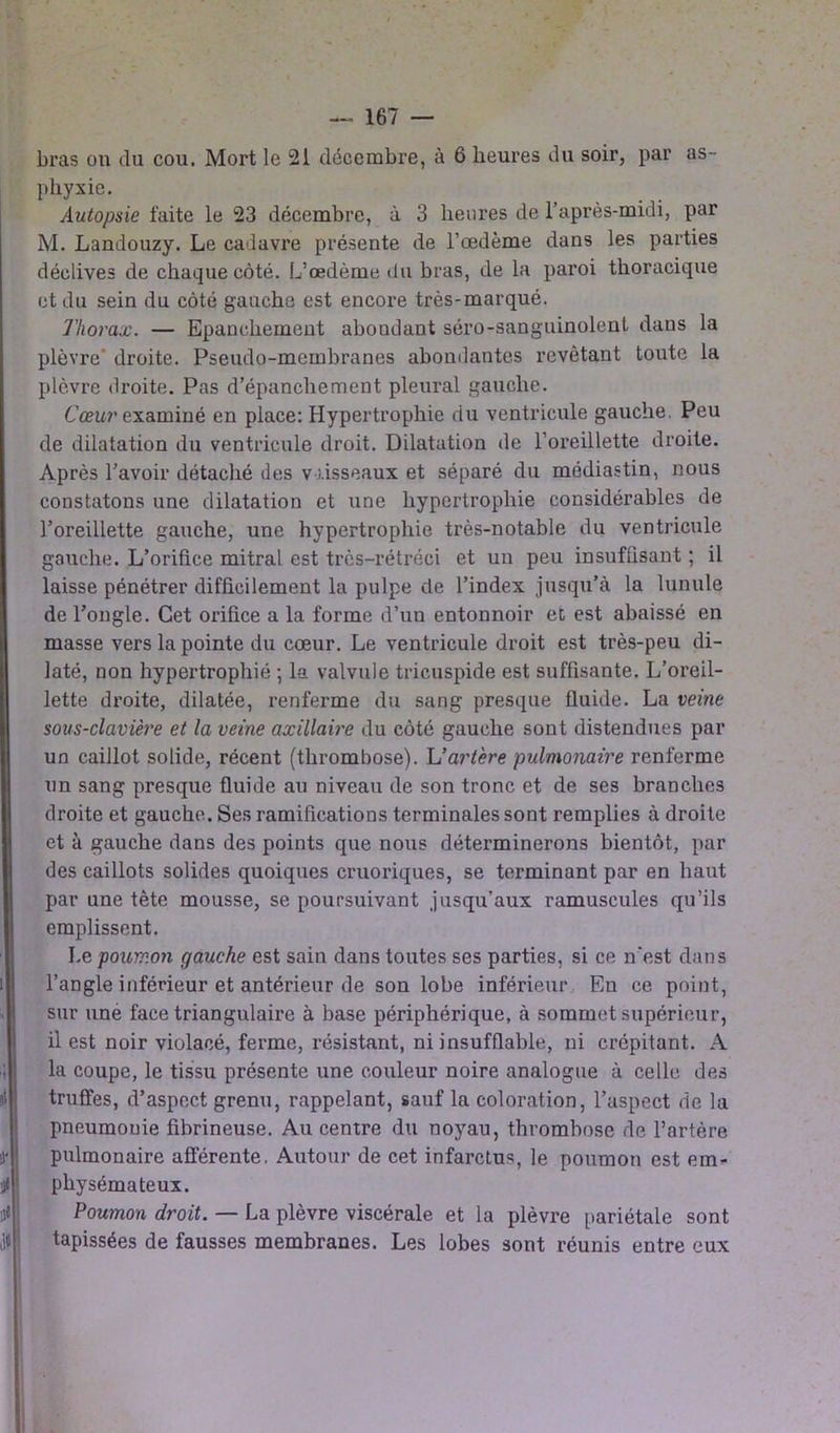 bras on du cou. Mort le 21 décembre, à 6 heures du soir, par as phyxie. Autopsie faite le 23 décembre, à 3 heures de l’après-midi, par M. Landouzy. Le cadavre présente de l’œdème dans les parties déclives de chaque côté. L’œdème du bras, de la paroi thoracique et du sein du côté gauche est encore très-marqué. Thorax. — Epanchement abondant séro-sanguinolent- dans la plèvre* droite. Pseudo-membranes abondantes revêtant toute la plèvre droite. Pas d’épanchement pleural gauche. Cœur examiné en place: Hypertrophie du ventricule gauche. Peu de dilatation du ventricule droit. Dilatation de l’oreillette droite. Après l’avoir détaché des vaisseaux et séparé du médiastin, nous constatons une dilatation et une hypertrophie considérables de l’oreillette gauche, une hypertrophie très-notable du ventricule gauche. L’orifice mitral est très-rétréci et un peu insuffisant ; il laisse pénétrer difficilement la pulpe de l’index jusqu’à la lunule de l’ongle. Cet orifice a la forme d’un entonnoir et est abaissé en masse vers la pointe du cœur. Le ventricule droit est très-peu di- laté, non hypertrophié ; la valvule tricuspide est suffisante. L’oreil- lette droite, dilatée, renferme du sang presque fluide. La veine sous-clavière et la veine axillaire du côté gauche sont distendues par un caillot solide, récent (thrombose). L’artère pulmonaire renferme un sang presque fluide au niveau de son tronc et de ses branches droite et gauche. Ses ramifications terminales sont remplies à droite et à gauche dans des points que nous déterminerons bientôt, par des caillots solides quoiques cruoriques, se terminant par en haut par une tète mousse, se poursuivant jusqu’aux ramuseules qu’ils emplissent. Le poumon gauche est sain dans toutes ses parties, si ce n'est dans l’angle inférieur et antérieur de son lobe inférieur En ce point, sur une face triangulaire à base périphérique, à sommet supérieur, il est noir violacé, ferme, résistant, ni insufflable, ni crépitant. A la coupe, le tissu présente une couleur noire analogue à celle des truffes, d’aspect grenu, rappelant, sauf la coloration, l’aspect de la pneumonie fibrineuse. Au centre du noyau, thrombose de l’artère pulmonaire afférente. Autour de cet infarctus, le poumon est em- physémateux. Poumon droit. — La plèvre viscérale et la plèvre pariétale sont tapissées de fausses membranes. Les lobes sont réunis entre eux