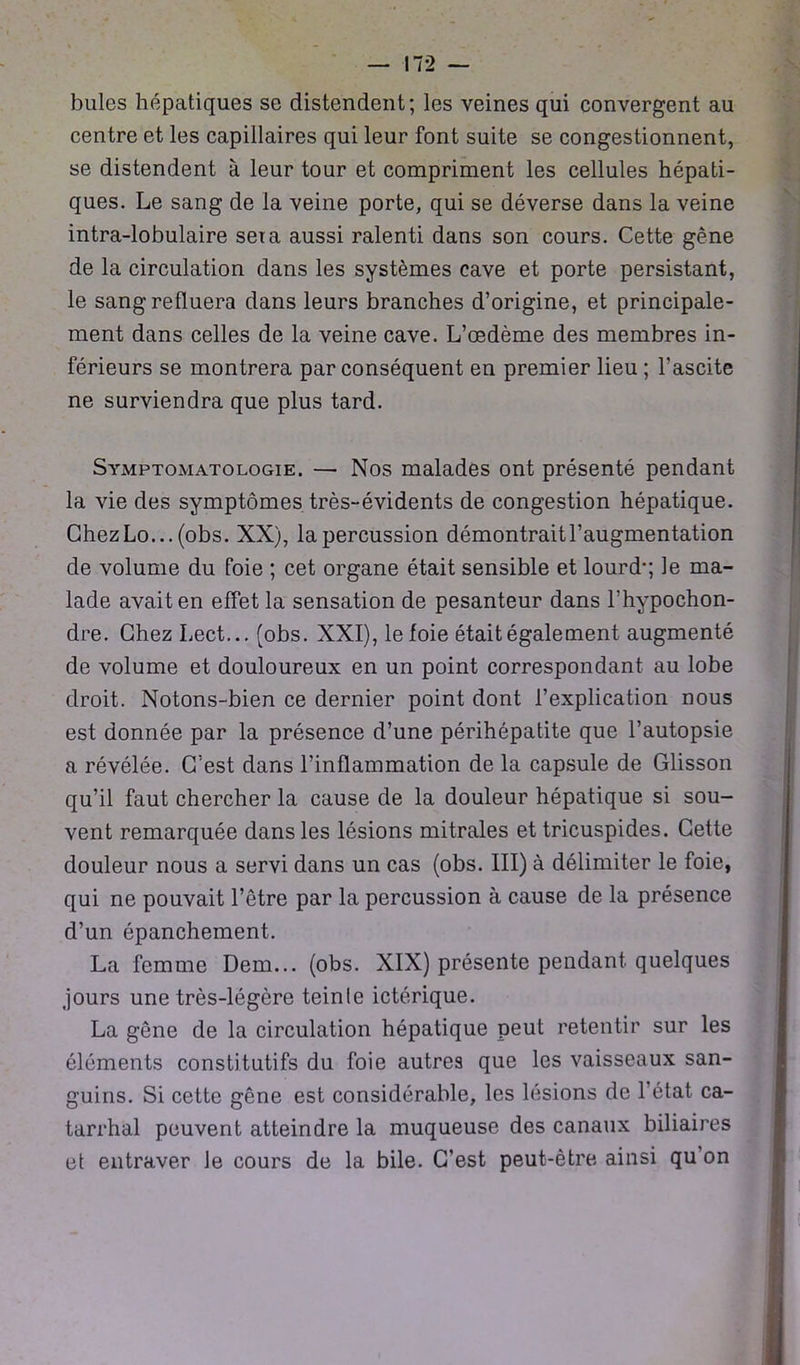 bules hépatiques se distendent; les veines qui convergent au centre et les capillaires qui leur font suite se congestionnent, se distendent à leur tour et compriment les cellules hépati- ques. Le sang de la veine porte, qui se déverse dans la veine intra-lobulaire seia aussi ralenti dans son cours. Cette gêne de la circulation dans les systèmes cave et porte persistant, le sang refluera dans leurs branches d’origine, et principale- ment dans celles de la veine cave. L’œdème des membres in- férieurs se montrera par conséquent en premier lieu ; l'ascite ne surviendra que plus tard. Symptomatologie. — Nos malades ont présenté pendant la vie des symptômes très-évidents de congestion hépatique. GhezLo... (obs. XX), la percussion démontrait l’augmentation de volume du foie ; cet organe était sensible et lourd*; le ma- lade avait en effet la sensation de pesanteur dans l’hypochon- dre. Chez Lect... (obs. XXI), le foie était également augmenté de volume et douloureux en un point correspondant au lobe droit. Notons-bien ce dernier point dont l’explication nous est donnée par la présence d’une périhépatite que l’autopsie a révélée. C’est dans l’inflammation de la capsule de Glisson qu’il faut chercher la cause de la douleur hépatique si sou- vent remarquée dans les lésions mitrales et tricuspides. Cette douleur nous a servi dans un cas (obs. III) à délimiter le foie, qui ne pouvait l’être par la percussion à cause de la présence d’un épanchement. La femme Dem... (obs. XIX) présente pendant quelques jours une très-légère teinte ictérique. La gêne de la circulation hépatique peut retentir sur les éléments constitutifs du foie autres que les vaisseaux san- guins. Si cette gêne est considérable, les lésions de l’état ca- tarrhal peuvent atteindre la muqueuse des canaux biliaires et entraver le cours de la bile. C’est peut-être ainsi qu on