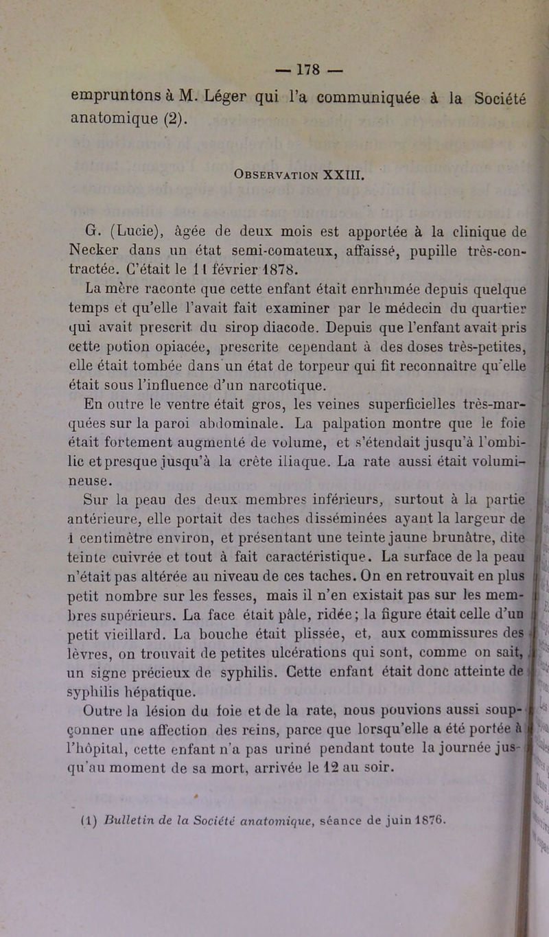 empruntons à M. Léger qui l’a communiquée à la Société anatomique (2). Observation XXIII. G. (Lucie), âgée de deux mois est apportée à la clinique de Necker dans un état semi-comateux, affaissé, pupille très-con- tractée. C’était le 11 février 1878. La mère raconte que cette enfant était enrhumée depuis quelque temps et qu’elle l’avait fait examiner par le médecin du quartier qui avait prescrit du sirop diacode. Depuis que l’enfant avait pris cette potion opiacée, prescrite cependant à des doses très-petites, elle était tombée dans un état de torpeur qui fit reconnaître qu'elle était sous l’influence d’un narcotique. En outre le ventre était gros, les veines superficielles très-mar- quées sur la paroi abdominale. La palpation montre que le foie était fortement augmenté de volume, et s’étendait jusqu’à l'ombi- lic et presque jusqu’à la crête iliaque. La rate aussi était volumi- neuse. Sur la peau des deux membres inférieurs, surtout à la partie antérieure, elle portait des taches disséminées ayant la largeur de i centimètre environ, et présentant une teinte jaune brunâtre, dite teinte cuivrée et tout à fait caractéristique. La surface de la peau n’était pas altérée an niveau de ces taches. On en retrouvait en plus petit nombre sur les fesses, mais il n’en existait pas sur les mem- n i if bres supérieurs. La face était pâle, ridée; la figure était celle d’un petit vieillard. La bouche était plissée, et, aux commissures des lèvres, on trouvait de petites ulcérations qui sont, comme on sait, un signe précieux de syphilis. Cette enfant était donc atteinte de syphilis hépatique. Outre la lésion du foie et de la rate, nous pouvions aussi soup- çonner une affection des reins, parce que lorsqu’elle a été portée h l’hôpital, cette enfant n’a pas uriné pendant toute la journée jus- qu'au moment de sa mort, arrivée le 12 au soir. h £ t [V h (1) Bulletin de la Société anatoiyùque, séance de juin 1876.