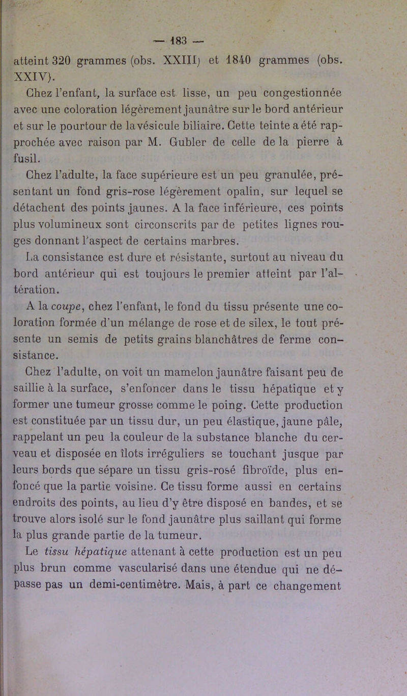 — 483 — atteint 320 grammes (obs. XXIII] et 1840 grammes (obs. XXIV). Chez l’enfant, la surface est lisse, un peu congestionnée avec une coloration légèrement jaunâtre sur le bord antérieur et sur le pourtour de la vésicule biliaire. Cette teinte a été rap- prochée avec raison par M. Gubler de celle de la pierre à fusil. Chez l’adulte, la face supérieure est un peu granulée, pré- sentant un fond gris-rose légèrement opalin, sur lequel se détachent des points jaunes. A la face inférieure, ces points plus volumineux sont circonscrits par de petites lignes rou- ges donnant l’aspect de certains marbres. La consistance est dure et résistante, surtout au niveau du bord antérieur qui est toujours le premier atteint par l’al- tération. A la coupe, chez l’enfant, le fond du tissu présente une co- loration formée d’un mélange de rose et de silex, le tout pré- sente un semis de petits grains blanchâtres de ferme con- sistance. Chez l’adulte, on voit un mamelon jaunâtre faisant peu de saillie à la surface, s’enfoncer dans le tissu hépatique et y former une tumeur grosse comme le poing. Cette production est constituée par un tissu dur, un peu élastique, jaune pâle, rappelant un peu la couleur de la substance blanche du cer- veau et disposée en îlots irréguliers se touchant jusque par leurs bords que sépare un tissu gris-rosé fibroïde, plus en- foncé que la partie voisine. Ce tissu forme aussi en certains endroits des points, au lieu d’y être disposé en bandes, et se trouve alors isolé sur le fond jaunâtre plus saillant qui forme la plus grande partie de la tumeur. Le tissu hépatique attenant à cette production est un peu plus brun comme vascularisé dans une étendue qui ne dé- passe pas un demi-centimètre. Mais, à part ce changement