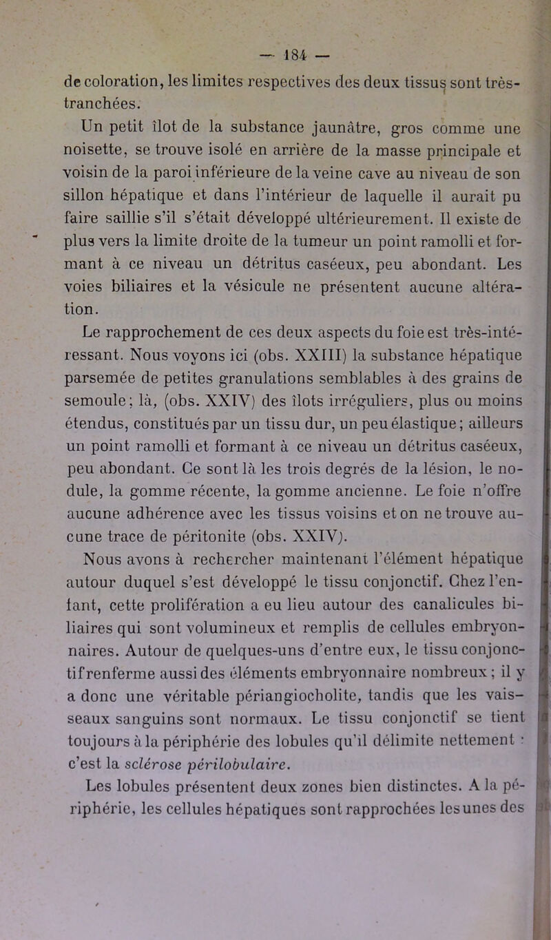 de coloration, les limites respectives des deux tissus sont très- tranchées. Un petit îlot de la substance jaunâtre, gros comme une noisette, se trouve isolé en arrière de la masse principale et voisin de la paroi inférieure de la veine cave au niveau de son sillon hépatique et dans l’intérieur de laquelle il aurait pu faire saillie s’il s’était développé ultérieurement. Il existe de plus vers la limite droite de la tumeur un point ramolli et for- mant à ce niveau un détritus caséeux, peu abondant. Les voies biliaires et la vésicule ne présentent aucune altéra- tion. Le rapprochement de ces deux aspects du foie est très-inté- ressant. Nous voyons ici (obs. XXIII) la substance hépatique parsemée de petites granulations semblables à des grains de semoule; là, (obs. XXIV) des îlots irréguliers, plus ou moins étendus, constitués par un tissu dur, un peu élastique ; ailleurs un point ramolli et formant à ce niveau un détritus caséeux, peu abondant. Ce sont là les trois degrés de la lésion, le no- dule, la gomme récente, la gomme ancienne. Le foie n’offre aucune adhérence avec les tissus voisins et on ne trouve au- cune trace de péritonite (obs. XXIVj. Nous avons à rechercher maintenant l’élément hépatique autour duquel s’est développé le tissu conjonctif. Chez Ten- tant, cette prolifération a eu lieu autour des canalicules bi- liaires qui sont volumineux et remplis de cellules embryon- naires. Autour de quelques-uns d’entre eux, le tissu conjonc- tif renferme aussi des éléments embryonnaire nombreux; il y a donc une véritable périangiocholite, tandis que les vais- seaux sanguins sont normaux. Le tissu conjonctif se tient toujours à la périphérie des lobules qu’il délimite nettement : c’est la sclérose périlobulaire. Les lobules présentent deux zones bien distinctes. A la pé- riphérie, les cellules hépatiques sont rapprochées les unes des