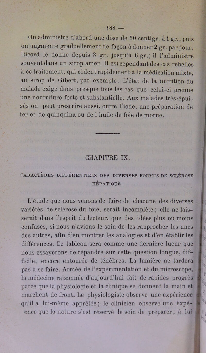 On administre d’abord une dose de 50 centigr. a 1 gr., puis on augmente graduellement de façon à donner 2 gr. par jour. Ricord le donne depuis 3 gr. jusqu’à 6 gr.; il l’administre souvent dans un sirop amer. Il est cependant des cas rebelles à ce traitement, qui cèdent rapidement à la médication mixte, au sirop de Gibert, par exemple. L’état de la nutrition du malade exige dans presque tous les cas que celui-ci prenne une nourriture forte et substantielle. Aux malades très-épui- sés on peut prescrire aussi, outre l’iode, une préparation de ter et de quinquina ou de l’huile de foie de morue. CHAPITRE IX. caractères différentiels des diverses formes de sclérose HÉPATIQUE. L’étude que nous venons de faire de chacune des diverses variétés de sclérose du foie, serait incomplète ; elle ne lais- serait dans l’esprit du lecteur, que des idées plus ou moins confuses, si nous n’avions le soin de les rapprocher les unes des autres, afin d’en montrer les analogies et d’en établir les différences. Ce tableau sera comme une dernière lueur que nous essayerons de répandre sur cette question longue, dif- ficile, encore entourée de ténèbres. La lumière ne tardera pas à se faire. Armée de l’expérimentation et du microscope, la médecine raisonnée d’aujourd’hui fait de rapides progrès parce que la physiologie et la clinique se donnent la main et marchent de front. Le physiologiste observe une expérience qu’il a lui-même apprêtée; le clinicien observe une ëxpé- ence que la nature s’est réservé le soin de préparer; à lui