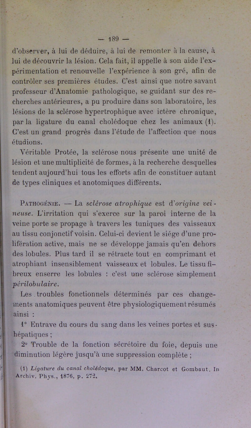 d’observer, à lui de déduire, à lui de remonter à la cause, à lui de découvrir la lésion. Cela fait, il appelle à son aide l’ex- périmentation et renouvelle l’expérience à son gré, afin de contrôler ses premières études. C’est ainsi que notre savant professeur d’Anatomie pathologique, se guidant sur des re- cherches antérieures, a pu produire dans son laboratoire, les lésions de la sclérose hypertrophique avec ictère chronique, par la ligature du canal cholédoque chez les animaux (1). C’est un grand progrès dans l’étude de l’affection que nous étudions. Véritable Protée, la sclérose nous présente une unité de lésion et une multiplicité de formes, à la recherche desquelles tendent aujourd’hui tous les efforts afin de constituer autant de types cliniques et anotomiques différents. Pathogénie. — La sclérose atrophique est d'origine vei - neuse. L’irritation qui s’exerce sur la paroi interne de la veine porte se propage à travers les tuniques des vaisseaux au tissu conjonctif voisin. Celui-ci devient le siège d’une pro- lifération active, mais ne se développe jamais qu’en dehors des lobules. Plus tard il se rétracte tout en comprimant et atrophiant insensiblement vaisseaux et lobules. Le tissu fi- breux enserre les lobules : c’est une sclérose simplement périlobulaire. Les troubles fonctionnels déterminés par ces change- ments anatomiques peuvent être physiologiquement résumés ainsi : 1° Entrave du cours du sang dans les veines portes et sus- hépatiques ; 2ü Trouble de la fonction sécrétoire du foie, depuis une diminution légère jusqu’à une suppression complète ; (1) Ligature du canal cholédoque, par MM. Charcot et Gombaut. In Archiv. Phys., 1876, p. 272,